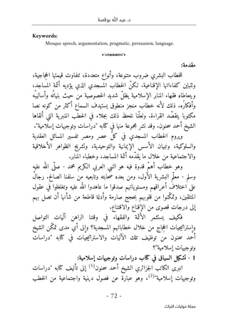 ‫بوقصة‬ ‫ﷲ‬ ‫عبد‬ .‫د‬
-
72
-
‫اﻟﺘﺮاث‬ ‫ﺣﻮﻟﻴﺎت‬ ‫ﻣﺠﻠﺔ‬
Keywords:
Mosque speech, argumentation, pragmatic, persuasion, language.
o
:‫مقدمة‬
،‫جاجية‬ِ‫ح‬‫ال‬ ‫قيمتها‬ ‫ٺتفاوت‬ ،‫متعددة‬ ‫وأنواع‬ ،‫متنوعة‬ ‫ضروب‬ ‫البشري‬ ‫خطاب‬‫ل‬‫ل‬
،‫المساجد‬ ‫أئمة‬ ‫يؤديه‬ ‫الذي‬ ‫المسجدي‬ ‫خطاب‬‫ل‬‫ا‬ ّ‫لـكن‬ .‫الإقناعية‬ ‫كفاءاتها‬ ‫وٺتباين‬
‫و‬
‫يتعاطاه‬
‫بنيا‬ ‫حيث‬ ‫من‬ ‫خصوصية‬‫ل‬‫ا‬ ‫شديد‬ ّ‫ل‬‫يظ‬ ‫الإسلامية‬ ‫المنابر‬ ‫فقهاء‬
‫ُه‬ ‫وأساليب‬ ‫ه‬
ُ ‫ت‬
‫لأن‬ ‫ذلك‬ .‫ُه‬‫ر‬‫وأفكا‬
‫م‬ ‫خطاب‬ ‫ه‬
‫نصا‬ ‫كونه‬ ‫من‬ ‫أكثر‬ ‫السماع‬ ‫يستهدف‬ ‫منطوق‬ ‫نجز‬
‫مكتوبا‬
.‫القراءة‬ ‫د‬ ّ‫يتقص‬
‫خطب‬‫ل‬‫ا‬ ‫في‬ ‫جلاء‬‫ب‬ ‫ذلك‬ ‫نلحظ‬ ‫نا‬ّ‫ولعل‬
‫ألقاها‬ ‫التي‬ ‫ية‬‫المنبر‬
‫حنون‬‫س‬ ‫أحمد‬ ‫الشيخ‬
."‫إسلامية‬ ‫وتوجيهات‬ ‫"دراسات‬ ‫كتابه‬ ‫في‬ ‫منها‬ ‫مجموعة‬ ‫نشر‬ ‫وقد‬ .
‫العقدية‬ ‫المسائل‬ ‫تفسير‬ ‫ومصر‬ ‫عصر‬ ّ‫ل‬‫ك‬ ‫في‬ ‫المسجدي‬ ‫خطاب‬‫ل‬‫ا‬ ‫ويروم‬
‫والسلو‬
‫الأخلاقية‬ ‫الظواهر‬ ‫وتشريح‬ ،‫والتوحيدية‬ ‫الإيمانية‬ ‫الأسس‬ ‫وتبيان‬ ،‫كية‬
‫ا‬ ‫أئمة‬ ‫ّمه‬‫د‬‫يق‬ ‫ما‬ ‫خلال‬ ‫من‬ ‫والاجتماعية‬
.‫المنابر‬ ‫وخطباء‬ ،‫لمساجد‬
‫الـكريم‬ ‫العربي‬ ‫النبي‬ ‫هو‬ ‫فيه‬ ‫قدوة‬ ّ‫م‬‫أه‬ ‫خطاب‬ ‫وهو‬
‫محمد‬
-
‫عليه‬ ‫الله‬ ‫ى‬
ّ ‫صل‬
‫وسلم‬
-
‫ال‬ ‫سلفنا‬ ‫من‬ ‫وتابعيه‬ ‫حابته‬‫ص‬ ‫بعده‬ ‫ومن‬ ،‫الأول‬ ‫ية‬‫البشر‬ ‫ّم‬‫ل‬‫مع‬
ٌ‫ل‬‫رجا‬ .‫صالح‬
‫عقول‬ ‫في‬ ‫وتغلغلوا‬ ‫عليه‬ ‫الله‬ ‫عاهدوا‬ ‫ما‬ ‫صدقوا‬ ‫ياتهم‬‫ومستو‬ ‫أعراقهم‬ ‫اختلاف‬ ‫على‬
‫بهم‬ ‫تصل‬ ‫أن‬ ‫شأنها‬ ‫من‬ ‫قاطعة‬ ‫وأدلة‬ ‫صارمة‬ ‫حجج‬‫ب‬ ‫قلوبهم‬ ‫من‬ ‫ّنوا‬‫ك‬‫وتم‬ ،‫المتلقين‬
‫د‬ ‫إلى‬
.‫والاقتناع‬ ‫الإقناع‬ ‫من‬ ‫قصوى‬ ‫رجات‬
‫التواصل‬ ‫آليات‬ ‫الراهن‬ ‫وقتنا‬ ‫في‬ ‫والفقهاء‬ ‫الأئمة‬ ‫يستثمر‬ ‫فكيف‬
‫وإست‬
‫الشيخ‬ ‫ّن‬‫ك‬‫تم‬ ‫مدى‬ ‫أي‬ ‫وإلى‬ ‫المسجدية؟‬ ‫خطاباتهم‬ ‫خلال‬ ‫من‬ ‫جاج‬ِ‫ح‬‫ال‬ ‫جيات‬‫ي‬‫رات‬
‫وال‬ ‫الآليات‬ ‫تلك‬ ‫توظيف‬ ‫من‬ ‫حنون‬‫س‬ ‫أحمد‬
‫ا‬
‫"دراسات‬ ‫كتابه‬ ‫في‬ ‫جيات‬‫ي‬‫سترات‬
‫إسلامية"؟‬ ‫وتوجيهات‬
1
-
‫في‬ ‫السياق‬ ‫تشكيل‬
‫إسلامية‬ ‫وتوجيهات‬ ‫دراسات‬ ‫كتاب‬
:
‫جزائري‬‫ل‬‫ا‬ ‫الكاتب‬ ‫انبرى‬
‫حنون‬‫س‬ ‫أحمد‬ ‫الشيخ‬
)
1
(
‫كتا‬ ‫تأليف‬ ‫إلى‬
‫"دراسات‬ ‫به‬
"‫إسلامية‬ ‫وتوجيهات‬
)
2
(
،
‫خطب‬‫ل‬‫ا‬ ‫من‬ ‫واجتماعية‬ ‫دينية‬ ‫فصول‬ ‫عن‬ ‫عبارة‬ ‫وهو‬
 