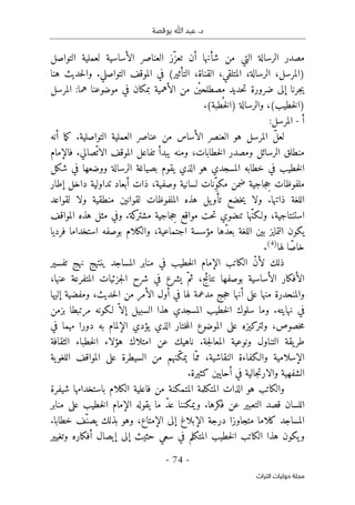 ‫بوقصة‬ ‫ﷲ‬ ‫عبد‬ .‫د‬
-
74
-
‫اﻟﺘﺮاث‬ ‫ﺣﻮﻟﻴﺎت‬ ‫ﻣﺠﻠﺔ‬
‫أ‬ ‫شأنها‬ ‫من‬ ‫التي‬ ‫الرسالة‬ ‫مصدر‬
‫التواصل‬ ‫لعملية‬ ‫الأساسية‬ ‫العناصر‬ ‫ّز‬‫تعز‬ ‫ن‬
.‫التواصلي‬ ‫الموقف‬ ‫في‬ (‫التأثير‬ ،‫القناة‬ ،‫المتلقي‬ ،‫الرسالة‬ ،‫)المرسل‬
‫هنا‬ ‫حديث‬‫ل‬‫وا‬
‫المرسل‬ :‫هما‬ ‫موضوعنا‬ ‫في‬ ‫بمكان‬ ‫الأهمية‬ ‫من‬ ‫ْن‬ ‫مصطلحي‬ ‫حديد‬‫ت‬ ‫ضرورة‬ ‫إلى‬ ‫جرنا‬‫ي‬
.(‫طبة‬
ُ ‫خ‬‫ل‬‫)ا‬ ‫والرسالة‬ ،(‫خطيب‬‫ل‬‫)ا‬
‫أ‬
-
‫المرسل‬
:
‫الأ‬ ‫العنصر‬ ‫هو‬ ‫المرسل‬ ّ‫ل‬‫لع‬
‫سا‬
.‫التواصلية‬ ‫العملية‬ ‫عناصر‬ ‫من‬ ‫س‬
‫أن‬ ‫ما‬‫ك‬
‫ه‬
‫فالإمام‬ .‫ّصالي‬‫الات‬ ‫الموقف‬ ‫تفاعل‬ ‫يبدأ‬ ‫ومنه‬ ،‫خطابات‬‫ل‬‫ا‬ ‫ومصدر‬ ‫الرسائل‬ ‫منطلق‬
‫شكل‬ ‫في‬ ‫ووضعها‬ ‫الرسالة‬ ‫بصياغة‬ ‫يقوم‬ ‫الذي‬ ‫هو‬ ‫المسجدي‬ ‫خطابه‬ ‫في‬ ‫خطيب‬‫ل‬‫ا‬
‫إطار‬ ‫داخل‬ ‫تداولية‬ ‫أبعاد‬ ‫ذات‬ ،‫وصفية‬ ‫لسانية‬ ‫ِنات‬ّ‫و‬‫مك‬ ‫ضمن‬ ‫جاجية‬ ِ
‫ح‬ ‫ملفوظات‬
‫ذات‬ ‫اللغة‬
‫لقواعد‬ ‫ولا‬ ‫منطقية‬ ‫لقوانين‬ ‫الملفوظات‬ ‫هذه‬ ‫يل‬‫تأو‬ ‫خضع‬‫ي‬ ‫ولا‬ .‫ها‬
.‫كة‬
‫مشتر‬ ‫جاجية‬ ِ
‫ح‬ ‫مواقع‬ ‫حت‬‫ت‬ ‫تنضوي‬ ‫ّها‬‫ن‬‫ولـك‬ ،‫استنتاجية‬
‫و‬
‫في‬
‫المواقف‬ ‫هذه‬ ‫مثل‬
‫فرديا‬ ‫استخداما‬ ‫بوصفه‬ ‫والكلام‬ ،‫اجتماعية‬ ‫مؤسسة‬ ‫ّها‬‫د‬‫بع‬ ‫اللغة‬ ‫بين‬ ‫التمايز‬ ‫يكون‬
‫لها‬ ‫ا‬ّ‫خاص‬
)
4
(
.
ّ‫ن‬‫لأ‬ ‫ذلك‬
‫مناب‬ ‫في‬ ‫خطيب‬‫ل‬‫ا‬ ‫الإمام‬ ‫الكاتب‬
‫تفسير‬ ‫نهج‬ ‫ينتهج‬ ‫المساجد‬ ‫ر‬
‫الأساسية‬ ‫الأفكار‬
‫عنها‬ ‫المتفرعة‬ ‫جزئيات‬‫ل‬‫ا‬ ‫شرح‬ ‫في‬ ‫يشرع‬ ّ‫ثم‬ ،‫نتائج‬ ‫بوصفها‬
،
‫أن‬ ‫على‬ ‫منها‬ ‫والمنحدرة‬
‫إليها‬ ‫ومفضية‬ ،‫حديث‬‫ل‬‫ا‬ ‫من‬ ‫الأمر‬ ‫أول‬ ‫في‬ ‫لها‬ ‫مدعمة‬ ‫جج‬‫ح‬ ‫ها‬
.‫نهايته‬ ‫في‬
‫هذا‬ ‫المسجدي‬ ‫خطيب‬‫ل‬‫ا‬ ‫سلوك‬ ‫وما‬
‫بزمن‬ ‫مرتبطا‬ ‫لـكونه‬ ّ ‫إلا‬ ‫السبيل‬
‫و‬ ،‫خصوص‬‫م‬
‫ل‬
‫تركيزه‬
‫في‬ ‫مهما‬ ‫دورا‬ ‫به‬ ‫الإلمام‬ ‫يؤدي‬ ‫الذي‬ ‫ختار‬‫م‬‫ال‬ ‫الموضوع‬ ‫على‬
‫امتلاك‬ ‫عن‬ ‫ناهيك‬ .‫جة‬‫ل‬‫المعا‬ ‫ونوعية‬ ‫التناول‬ ‫يقة‬‫طر‬
‫هؤلاء‬
‫خطباء‬‫ل‬‫ا‬
‫الثقافة‬
‫ية‬‫اللغو‬ ‫المواقف‬ ‫على‬ ‫السيطرة‬ ‫من‬ ‫ّنهم‬‫ك‬‫يم‬ ‫ّا‬‫مم‬ ،‫النقاشية‬ ‫والـكفاءة‬ ‫الإسلامية‬
.‫كثيرة‬ ‫أحايين‬ ‫في‬ ‫جالية‬‫ت‬‫والار‬ ‫الشفهية‬
‫المتك‬ ‫الذات‬ ‫هو‬ ‫والكاتب‬
‫شيفرة‬ ‫باستخدامها‬ ‫الكلام‬ ‫فاعلية‬ ‫من‬ ‫المتمكنة‬ ‫لمة‬
‫اللسان‬
‫فكرها‬ ‫عن‬ ‫التعبير‬ ‫قصد‬
‫يقوله‬ ‫ما‬ ّ‫د‬‫ع‬ ‫ويمكننا‬ .
‫خطيب‬‫ل‬‫ا‬ ‫الإمام‬
‫منابر‬ ‫على‬
‫الإمتاع‬ ‫إلى‬ ‫الإبلاغ‬ ‫درجة‬ ‫متجاوزا‬ ‫كلاما‬ ‫المساجد‬
‫خطابا‬ ‫ّف‬‫يصن‬ ‫بذلك‬ ‫وهو‬ ،
.
‫يكون‬‫و‬
‫الكاتب‬ ‫هذا‬
‫خطيب‬‫ل‬‫ا‬
‫المتكلم‬
‫حثيث‬ ‫سعي‬ ‫في‬
‫أفكاره‬ ‫إيصال‬ ‫إلى‬
‫وتغي‬
‫ير‬
 