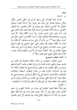 ‫نموذجا‬ ‫سحنون‬ ‫أحمد‬ ‫الشيخ‬ ‫تداولية‬ ‫مقاربة‬ ‫المسجدي‬ ‫الخطاب‬ ‫آليات‬
-
75
-
‫اﻟ‬
‫ﻌﺪد‬
19
‫ﺳﺒﺘﻤﺒﺮ‬ ،
2019
.‫حيطه‬‫م‬
‫ب‬
-
‫الرسالة‬
:
.‫كه‬
‫سلو‬ ‫لتعديل‬ ‫المتلقي‬ ‫إلى‬ ‫المرسل‬ ‫يرسلها‬ ‫التي‬ ‫المعلومات‬ ‫جملة‬ ‫الرسالة‬
‫ْن‬ ‫بمرحلتي‬ ‫ية‬‫اللغو‬ ‫الرسالة‬ ّ‫وتمر‬ .‫ية‬‫لغو‬ ‫وغير‬ ‫ية‬‫لغو‬ ‫ّى‬‫شت‬ ‫بطرائق‬ ‫صياغتها‬ ‫ويمكن‬
‫للموقف‬ ‫تبعا‬ ،‫والتعديل‬ ‫التأثير‬ ّ‫يتم‬ ‫ضوئهما‬ ‫وفي‬ .‫والتنفيذ‬ ‫التصميم‬ :‫هما‬ ‫ْن‬ ‫متتاليتي‬
‫ّصالي‬‫الات‬
.
‫أق‬ ‫المساجد‬ ‫في‬ ‫خطباء‬‫ل‬‫ا‬ ‫الأئمة‬ ‫ورسالة‬
‫فهي‬ .‫أفعال‬ ‫جاز‬‫ن‬‫إ‬ ‫قصد‬ ‫تقال‬ ‫وال‬
‫إ‬
‫و‬ .‫بامتياز‬ ‫تداولي‬ ‫لساني‬ ‫طابع‬ ‫ذات‬ ‫ذن‬
‫إذا‬
‫الك‬ ‫عددنا‬
‫ذهب‬ ‫ما‬‫ك‬ ،‫قولا‬ ‫لام‬
‫بنفنيست‬
)
Benveniste
Emile
(
‫ن‬ ‫نا‬ّ‫ن‬‫فإ‬ ،
ّ‫د‬‫ر‬
‫هذا‬
‫إلى‬ ‫الكلام‬
"
‫ضمن‬ ‫الناتج‬ ‫الفعل‬
‫معينة‬ ‫سياقية‬ ‫أحوال‬
"
)
5
(
،
‫أن‬ ‫شأنها‬ ‫من‬
‫بدراسته‬ ‫ترتقي‬
‫بهذا‬ ‫يمكننا‬ ‫ما‬‫ك‬ .‫جته‬‫ل‬‫ومعا‬
‫السياقي‬ ‫نظيره‬ ‫إلى‬ ‫المعجمي‬ ‫حرفي‬‫ل‬‫ا‬ ‫المعنى‬ ‫ّى‬‫د‬‫ٺتع‬ ‫لغته‬ ،‫خطابا‬ ‫الكلام‬ ّ‫د‬‫ع‬ ‫الصدد‬
‫ّد‬‫س‬‫ج‬‫ت‬‫ي‬ ،‫إليه‬ ‫المرسل‬ ‫إلى‬ ‫وبالنظر‬ .‫الأحوال‬ ‫على‬ ‫والمنفتح‬ ،‫المقامات‬ ‫حسب‬ ‫المتنوع‬
...‫معينا‬ ‫قصدا‬ ‫لإفهامهم‬ ،‫الآخرين‬ ‫إلى‬ ‫الموجه‬ ‫"الملفوظ‬ ‫ذلك‬ ‫في‬ ‫خطاب‬‫ل‬‫ا‬ ‫مفهوم‬
‫أ‬ ‫ما‬‫ك‬
‫ن‬
"‫جملة‬‫ل‬‫ا‬ ‫جاوز‬‫ت‬‫ي‬ ‫الذي‬ ‫اللغوي‬ ‫الشكل‬ ‫ذلك‬ ‫ه‬
)
6
(
.
3
-
‫آل‬
‫المسجدي‬ ‫خطاب‬‫ل‬‫ا‬ ‫يات‬
:
‫عن‬ ‫التعبير‬ ‫إلى‬ ‫التواصلية‬ ‫وظائفه‬ ‫خلال‬ ‫من‬ ‫المسجدي‬ ‫خطاب‬‫ل‬‫ا‬ ‫ينبري‬
‫تظهر‬ ‫قد‬ ‫كثيرة‬ ‫مقاصد‬ ‫خطاب‬‫ل‬‫ا‬ ‫في‬ ‫تبرز‬ ‫إذ‬ ،‫ّدة‬‫د‬‫ح‬‫م‬ ‫غايات‬ ‫حقيق‬‫ت‬‫و‬ ،‫معينة‬ ‫مقاصد‬
‫خ‬‫ل‬‫ا‬ ‫لغة‬ ‫تصبح‬ ‫وعندها‬ ،‫تظهر‬ ‫لا‬ ‫وقد‬ ‫خطاب‬‫ل‬‫ا‬ ‫شكل‬ ‫من‬ ‫مباشرة‬
‫دالا‬ ‫شكلا‬ ‫طاب‬
‫المدلولات‬ ‫إلى‬ ‫يقود‬
‫ية‬‫الثانو‬
‫والعلاقات‬ ،‫السياقية‬ ‫المعطيات‬ ‫خلال‬ ‫من‬ ‫خلفه‬
‫لغة‬ ‫فيبني‬ ،‫وجودها‬ ‫يفترض‬ ‫أو‬ ‫م‬ّ‫المتكل‬ ‫يعيها‬ ‫التي‬ ‫المسبقة‬ ‫والافتراضات‬ ،‫التخاطبية‬
‫المرسل‬ ‫ّى‬‫خ‬‫ويتو‬ .‫خلالها‬ ‫من‬ ‫المقاصد‬ ‫على‬ ّ‫ل‬‫ليستد‬ ‫المتلقي‬ ‫يدركها‬ ‫ما‬‫ك‬ ،‫عليها‬ ‫خطابه‬
‫خططا‬ ‫ذلك‬ ‫لتحقيق‬
‫عليها‬ ‫نطلق‬ ‫أن‬ ‫يمكن‬ ‫التي‬ ‫هي‬ ،‫معينة‬
‫أو‬ ‫آليات‬
‫ا‬
.‫جيات‬‫ي‬‫سترات‬
‫أ‬
-
‫الإقناع‬
:
‫وهو‬
‫بمثابة‬
‫ال‬
‫خطة‬
‫ال‬
‫عملية‬
‫ال‬
‫خطابية‬
‫التي‬
‫خطيب‬‫ل‬‫ا‬ ‫خلالها‬ ‫من‬ ‫يهدف‬
‫إلى‬
‫تسخير‬
‫كه‬
‫تر‬ ‫أو‬ ‫معين‬ ‫سلوك‬ ‫لفعل‬ ‫خاطب‬‫م‬‫ال‬
،
‫بتوجيه‬
‫مستند‬ ‫مقنع‬
‫جج‬‫ح‬‫و‬ ‫كافية‬ ‫أدلة‬ ‫إلى‬
‫ل‬ ّ‫ن‬‫أ‬ ّ‫شك‬ ‫ولا‬ .‫مقبولة‬
‫ا‬
‫م‬ ‫قيمة‬ ‫الإقناع‬ ‫جية‬‫ي‬‫سترات‬
‫خاطبون‬‫ي‬ ‫الذين‬ ‫كل‬ ‫حتاجها‬‫ي‬ ‫همة‬
 