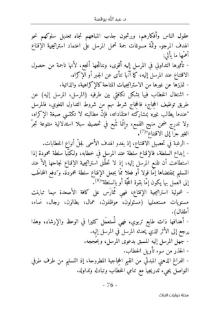 ‫بوقصة‬ ‫ﷲ‬ ‫عبد‬ .‫د‬
-
76
-
‫اﻟﺘﺮاث‬ ‫ﺣﻮﻟﻴﺎت‬ ‫ﻣﺠﻠﺔ‬
‫حو‬‫ن‬ ‫سلوكهم‬ ‫تعديل‬ ‫جاه‬‫ت‬ ‫انتباههم‬ ‫جذب‬ ‫جون‬‫ت‬‫وير‬ ،‫وأفكارهم‬ ‫الناس‬ ‫عقول‬
.‫المرجو‬ ‫الهدف‬
‫و‬
‫اعتماد‬ ‫على‬ ‫المرسل‬ ‫تحمل‬ ‫جمة‬ ‫مسوغات‬ ‫ّة‬‫ثم‬
‫ا‬
‫الإقناع‬ ‫جية‬‫ي‬‫سترات‬
:‫يأتي‬ ‫ما‬ ‫ّها‬‫أهم‬
-
‫في‬ ‫التداولي‬ ‫تأثيرها‬
‫جع‬‫ن‬‫أ‬ ‫جها‬‫ئ‬‫ونتا‬ ،‫أقوى‬ ‫إليه‬ ‫المرسل‬
‫حصول‬ ‫من‬ ‫ناجمة‬ ‫لأنها‬ ،
.‫الإكراه‬ ‫أو‬ ‫ـبر‬‫ج‬‫ل‬‫ا‬ ‫عن‬ ‫تنأى‬ ‫ّها‬‫ن‬‫أ‬ ‫ما‬‫ك‬ ،‫إليه‬ ‫المرسل‬ ‫عند‬ ‫الاقتناع‬
-
‫من‬ ‫غيرها‬ ‫عن‬ ‫تمايزها‬
‫جيات‬‫ي‬‫الاسترات‬
‫والذ‬ ،‫كالإكراهية‬‫المتاحة‬
‫ا‬
.‫تية‬
-
(‫إليه‬ ‫المرسل‬ ،‫)المرسل‬ ‫طرفيه‬ ‫بين‬ ‫تكافئي‬ ‫بشكل‬ ‫فيها‬ ‫خطاب‬‫ل‬‫ا‬ ‫اشتغال‬
‫عن‬
‫اللغوي‬ ‫التداول‬ ‫شروط‬ ‫من‬ ‫مهم‬ ‫شرط‬ ‫جاج‬ِ‫ح‬‫فال‬ ،‫جاج‬ِ‫ح‬‫ال‬ ‫توظيف‬ ‫يق‬‫طر‬
‫فالمرسل‬ ،
‫لا‬ ‫مطالبته‬ ّ‫ن‬‫فإ‬ ،‫اعتقاداته‬ ‫بمشاركته‬ ‫غيره‬ ‫يطالب‬ ‫"عندما‬
،‫الإكراه‬ ‫صبغة‬ ‫تكتسي‬
‫ضمن‬ ‫تدرج‬ ‫ولا‬
ّ‫جر‬‫ت‬ ‫متنوعة‬ ‫استدلالية‬ ‫سبلا‬ ‫حصيله‬‫ت‬ ‫في‬ ‫ّبع‬‫ٺت‬ ‫ما‬ّ‫وإن‬ ،‫القمع‬ ‫منهج‬
"‫الاقتناع‬ ‫إلى‬ ‫ّا‬‫ر‬‫ج‬ ‫الغير‬
)
7
(
.
-
‫خطابات‬‫ل‬‫ا‬ ‫أنواع‬ ّ‫ل‬‫ج‬‫ل‬ ‫الأسمى‬ ‫الهدف‬ ‫يغدو‬ ‫إذ‬ ،‫الاقتناع‬ ‫حصيل‬‫ت‬ ‫في‬ ‫الرغبة‬
.
-
‫إذا‬ ‫محمودة‬ ‫سلطة‬ ‫ّها‬‫ن‬‫ولـك‬ ،‫خطابه‬ ‫في‬ ‫المرسل‬ ‫عند‬ ‫سلطة‬ ‫فالإقناع‬ ،‫السلطة‬ ‫إبداع‬
‫ّق‬‫ق‬‫ح‬‫ت‬ ‫لا‬ ‫إذ‬ ،‫إليه‬ ‫المرسل‬ ‫تقنع‬ ‫أن‬ ‫استطاعت‬
‫ا‬
‫عند‬ ّ ‫إلا‬ ‫جاحها‬‫ن‬ ‫الإقناع‬ ‫جية‬‫ي‬‫سترات‬
‫َب‬‫ط‬‫خا‬‫م‬‫ال‬ ‫و"دفع‬ .‫محمودة‬ ‫سلطة‬ ‫الإقناع‬ ‫جعل‬‫ي‬ ‫ّا‬‫مم‬ ‫فعلا‬ ‫أو‬ ‫قولا‬ ‫ّا‬‫م‬‫إ‬ ‫بمقتضاها‬ ‫التسليم‬
ّ‫م‬‫إ‬ ‫يكون‬ ‫بها‬ ‫العمل‬ ‫إلى‬
"‫بالسلطة‬ ‫أو‬ ‫ّة‬‫ج‬ُ‫ح‬‫ال‬ ‫بقوة‬ ‫ا‬
)
8
(
.
-
‫شمولية‬
‫جية‬‫ي‬‫استرات‬
‫مهما‬ ‫الأصعدة‬ ‫كافة‬ ‫على‬ ‫َس‬‫ر‬‫ما‬ُ ‫ت‬ ‫فهي‬ ،‫الإقناع‬
‫تباينت‬
،‫نساء‬ ،‫رجال‬ ،‫بطالون‬ ،‫عمال‬ ،‫موظفون‬ ،‫)مسئولون‬ ‫مستعمليها‬ ‫يات‬‫مستو‬
‫أطفال‬
.(
-
‫ترب‬ ‫طابع‬ ‫ذات‬ ‫أهدافها‬
‫والإرشاد‬ ‫الوعظ‬ ‫في‬ ‫كثيرا‬ ‫َل‬‫م‬‫ستع‬
ُ ‫ت‬ ‫فهي‬ ،‫وي‬
‫وهذا‬ ،
‫ا‬ ‫الأثر‬ ‫إلى‬ ‫يرجع‬
.‫إليه‬ ‫المرسل‬ ‫في‬ ‫المرسل‬ ‫حدثه‬‫ي‬ ‫لذي‬
-
‫جهل‬
‫إليه‬ ‫المرسل‬
‫ال‬
.‫ُججه‬ ‫ح‬‫ب‬‫و‬ ،‫المرسل‬ ‫بدعوى‬ ‫مسبق‬
-
‫من‬ ‫حذر‬‫ل‬‫ا‬
‫سوء‬
‫يل‬‫تأو‬
‫ا‬
.‫خطاب‬‫ل‬
-
‫من‬ ‫المبدئي‬ ‫الذهني‬ ‫الفراغ‬
‫ال‬
‫المطروحة‬ ‫جاجية‬ِ‫ح‬‫ال‬ ‫قيم‬
،
‫التسليم‬ ‫إذ‬
‫طرفي‬ ‫طرف‬ ‫من‬
‫ج‬‫ي‬ ‫التواصل‬
‫يء‬
‫وتداوله‬ ‫وتبادله‬ ‫خطاب‬‫ل‬‫ا‬ ‫تنامي‬ ‫مع‬ ‫جيا‬‫ي‬‫تدر‬
.
 