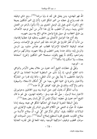 ‫بوقصة‬ ‫ﷲ‬ ‫عبد‬ .‫د‬
-
78
-
‫اﻟﺘﺮاث‬ ‫ﺣﻮﻟﻴﺎت‬ ‫ﻣﺠﻠﺔ‬
"‫مرشدا‬ ‫وليا‬ ‫له‬ ‫جد‬‫ت‬ ‫فلن‬ ‫يضلل‬ ‫ومن‬ ،‫المهتدي‬ ‫فهو‬ ‫الله‬
)
10
(
‫توظيفه‬ ‫تنامي‬ ‫ومع‬ .
‫بصيغة‬ ‫المتكلمين‬ ‫ضمير‬ ‫إلى‬ (‫)أنا‬ ‫المفرد‬ ‫المتكلم‬ ‫ضمير‬ ‫من‬ ‫خطابه‬ ‫في‬ ‫ينزاح‬ ‫جده‬‫ن‬ ،‫لها‬
‫الوص‬ ‫إلى‬ ‫حيل‬‫ي‬ ‫الذي‬ ،(‫حن‬‫ن‬) ‫جمع‬‫ل‬‫ا‬
‫بين‬ ‫المعنوي‬ ‫ل‬
‫الفصل‬ ‫من‬ ‫بالرغم‬ (‫وأنتم‬ ‫)أنا‬
‫الأهداف‬ ‫توحيد‬ ‫أجل‬ ‫من‬ ‫الأمر‬ ‫هذا‬ ‫إلى‬ ‫جأ‬‫ل‬ ‫خطيب‬‫ل‬‫ا‬ ّ‫ن‬‫أ‬ ‫ويبدو‬ .‫بينهما‬ ‫المادي‬
.‫جمهوره‬ ‫وبين‬ ‫بينه‬ ‫ناجح‬ ‫جماعي‬ ‫تواصل‬ ‫بلوغ‬ ‫سبيل‬ ‫في‬ ،‫خطاب‬‫ل‬‫ا‬ ‫طرفي‬ ‫بين‬
،‫إقناعية‬ ‫خطابية‬ ‫قوة‬ ‫ومتلقيه‬ ‫خطيب‬‫ل‬‫ا‬ ‫بين‬ ‫الانفعالي‬ ‫التواصل‬ ‫هذا‬ ‫أتاح‬ ‫وقد‬
‫شأنها‬ ‫من‬
ّ‫ويستمر‬ .‫الإنصات‬ ‫على‬ ‫السامع‬ ‫ـبر‬‫ج‬‫ت‬ ‫مثلما‬ ،‫القراءة‬ ‫على‬ ‫القارئ‬ ‫ّز‬‫ف‬‫ح‬‫ت‬ ‫أن‬
‫المرسل‬ ‫بين‬ ‫منشود‬ ‫تضامن‬ ‫حو‬‫ن‬ ‫خطاب‬‫ل‬‫ل‬ ‫الإغرائية‬ ‫الانفعالية‬ ‫الوظيفة‬ ‫تصاعد‬
‫سرا‬ ‫ويشاركهم‬ .‫جمهوره‬ ‫بوتقة‬ ‫في‬ ‫خطيب‬‫ل‬‫ا‬ ‫ينصهر‬ ‫عندما‬ ‫وذلك‬ ،‫إليه‬ ‫والمرسل‬
‫ء‬
‫هم‬
‫وضرا‬
‫ء‬
،‫هم‬
‫ل‬ ‫كذلك‬
‫و‬
ّ ‫م‬
‫مستعملا‬ ،‫بالقول‬ ‫يلهج‬ ‫ا‬
‫ا‬ ‫ضمير‬
‫"نسخناه‬ :(‫حن‬‫ن‬) ‫لمتكلمين‬
‫ا‬
‫سكتنا‬ ‫إذا‬ ‫نسكت‬ ‫ولا‬ ...‫بعملنا‬
"
)
11
(
.
‫ج‬
‫ـ‬
-
‫التوجيه‬
:
‫و‬
ّ ‫جل‬‫ت‬
‫ى‬
‫والنواهي‬ ‫الأوامر‬ ‫بعض‬ ‫خلال‬ ‫من‬ ‫حنون‬‫س‬ ‫أحمد‬ ‫الشيخ‬ ‫خطابات‬ ‫في‬
‫الراعي‬ ‫بين‬ ‫المعتادة‬ ‫الصارمة‬ ‫ية‬‫السلطو‬ ‫عن‬ ‫تنأى‬ ‫ّها‬‫ن‬‫إ‬ ‫إذ‬ .‫الودي‬ ‫الطابع‬ ‫ذات‬
،‫المتلقي‬ ‫شأن‬ ‫من‬ ‫يعلي‬ ‫يفتأ‬ ‫لا‬ ‫خطيب‬‫ل‬‫فا‬ .‫والراعية‬
‫كة‬
‫المشار‬ ‫من‬ ‫قدرا‬ ‫إياه‬ ‫حا‬‫ن‬‫ما‬
‫والسيطرة‬ ‫الاستعلاء‬ ‫أشكال‬ ّ‫ل‬‫ك‬ ‫عن‬ ‫بعيدا‬ ،‫التلقي‬ ‫عملية‬ ‫في‬ ‫ية‬‫حر‬‫ل‬‫وا‬ ‫والاختيار‬
.‫والإكراه‬ ‫ـبر‬‫ج‬‫ل‬‫وا‬
"‫عنده‬ ‫ّا‬‫مم‬ ّ‫ل‬‫ك‬ ‫"فلينفق‬ :‫قوله‬ ‫مثل‬ ‫في‬ ‫وذلك‬
)
12
(
.
‫إلى‬ ‫بدعوتهم‬ ‫خاطبين‬‫م‬‫ال‬ ‫وبين‬ ‫بينه‬ ‫المودة‬ ‫حبل‬ ‫تمتين‬ ‫حاول‬‫ي‬ ‫أن‬ ‫م‬ّ‫المتكل‬ ‫ودأب‬
‫الرسول‬ ‫بسنة‬ ‫الاعتبار‬
-
‫وسلم‬ ‫عليه‬ ‫الله‬ ‫ى‬
ّ ‫صل‬
-
‫قال‬ ‫ما‬ ‫حو‬‫ن‬ ‫على‬ .‫المهديين‬ ‫حابته‬‫ص‬‫و‬
"‫بعمله‬ ‫رهين‬ ‫إنسان‬ ّ‫ل‬‫ك‬ ّ‫ن‬‫أ‬ ‫المؤمن‬ ‫كر‬
‫"وليذ‬ :‫ُطبته‬‫خ‬ ‫في‬ ‫حنون‬‫س‬ ‫أحمد‬ ‫الشيخ‬
)
13
(
.
‫إماما‬ ‫بوصفه‬ ‫هيبته‬ ‫هي‬ ‫المتكلم‬ ‫امتلـكها‬ ‫التي‬ ‫الوحيدة‬ ‫ية‬‫المعنو‬ ‫السلطة‬ ّ‫ل‬‫ولع‬
‫المباش‬ ‫التقريري‬ ‫الكلام‬ ‫عن‬ ‫التنحي‬ ‫له‬ ‫ّل‬‫و‬‫خ‬ ‫ّا‬‫مم‬ ،‫خطيبا‬
‫ذي‬ ‫جازي‬‫ن‬‫الإ‬ ‫نظيره‬ ‫إلى‬ ‫ر‬
‫من‬ ‫الألسنة‬ ‫صلاح‬ ّ‫ن‬‫أ‬ ‫شيء‬ ّ‫ل‬‫ك‬ ‫قبل‬ ‫كر‬
‫لنذ‬ ‫"ولـكن‬ :‫بقوله‬ .‫ّفة‬‫المكث‬ ‫الدلالات‬
"‫ألسنتنا‬ ‫إصلاح‬ ‫لنستطيع‬ ‫قلوبنا‬ ‫فلنصلح‬ .‫القلوب‬ ‫صلاح‬
)
14
(
.
‫التي‬ ‫المسوغات‬ ‫ومن‬
‫توظيف‬ ‫خطيب‬‫ل‬‫ل‬ ‫سوغت‬
‫جية‬‫ي‬‫استرات‬
‫النضالية‬ ‫جاربه‬‫ت‬ ‫نقل‬ ‫في‬ ‫الملحة‬ ‫رغبته‬ :‫التوجيه‬
 