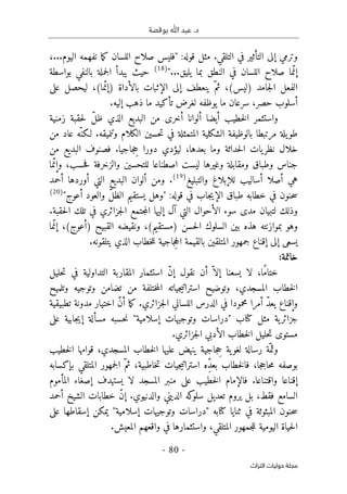 ‫بوقصة‬ ‫ﷲ‬ ‫عبد‬ .‫د‬
-
80
-
‫اﻟﺘﺮاث‬ ‫ﺣﻮﻟﻴﺎت‬ ‫ﻣﺠﻠﺔ‬
:‫قوله‬ ‫مثل‬ .‫التلقي‬ ‫في‬ ‫التأثير‬ ‫إلى‬ ‫وترمي‬
"
،...‫اليوم‬ ‫نفهمه‬ ‫ما‬‫ك‬ ‫اللسان‬ ‫صلاح‬ ‫فليس‬
‫في‬ ‫اللسان‬ ‫صلاح‬ ‫ما‬ّ‫إن‬
"...‫يليق‬ ‫بما‬ ‫النطق‬
)
18
(
‫بواسطة‬ ‫بالنفي‬ ‫جملة‬‫ل‬‫ا‬ ‫يبدأ‬ ‫حيث‬
(‫)ليس‬ ‫جامد‬‫ل‬‫ا‬ ‫الفعل‬
‫على‬ ‫ليحصل‬ ،(‫ما‬ّ‫)إن‬ ‫بالأداة‬ ‫الإثبات‬ ‫إلى‬ ‫ينعطف‬ ّ‫ثم‬ ،
‫يوظفه‬ ‫ما‬ ‫سرعان‬ ،‫حصر‬ ‫أسلوب‬
.‫إليه‬ ‫ذهب‬ ‫ما‬ ‫تأكيد‬ ‫لغرض‬
‫زمنية‬ ‫حقبة‬‫ل‬ ّ‫ل‬‫ظ‬ ‫الذي‬ ‫البديع‬ ‫من‬ ‫أخرى‬ ‫ألوانا‬ ‫أيضا‬ ‫خطيب‬‫ل‬‫ا‬ ‫واستثمر‬
‫مرتبط‬ ‫يلة‬‫طو‬
‫ا‬
‫بالوظيفة‬
‫الكلام‬ ‫حسين‬‫ت‬ ‫في‬ ‫المتمثلة‬ ‫الشكلية‬
‫عاد‬ ‫ّه‬‫لـكن‬ .‫وتنميقه‬
‫من‬
‫من‬ ‫البديع‬ ‫فصنوف‬ .‫جاجيا‬ ِ
‫ح‬ ‫دورا‬ ‫ليؤدي‬ ،‫بعدها‬ ‫وما‬ ‫حداثة‬‫ل‬‫ا‬ ‫يات‬‫نظر‬ ‫خلال‬
‫وغيره‬ ‫ومقابلة‬ ‫وطباق‬ ‫جناس‬
‫ما‬ّ‫وإن‬ ،‫حسب‬‫ف‬ ‫والزخرفة‬ ‫للتحسين‬ ‫اصطناعا‬ ‫ليست‬ ‫ا‬
‫والتبليغ‬ ‫للإبلاغ‬ ‫أساليب‬ ‫أصلا‬ ‫هي‬
)
19
(
.
‫أحمد‬ ‫أوردها‬ ‫التي‬ ‫البديع‬ ‫ألوان‬ ‫ومن‬
"‫أعوج‬ ‫والعود‬ ّ‫ل‬‫الظ‬ ‫يستقيم‬ ‫"وهل‬ :‫قوله‬ ‫في‬ ‫جاب‬‫ي‬‫الإ‬ ‫طباق‬ ‫خطابه‬ ‫في‬ ‫حنون‬‫س‬
)
20
(
‫ال‬ ‫تلك‬ ‫في‬ ‫جزائري‬‫ل‬‫ا‬ ‫جتمع‬‫م‬‫ال‬ ‫إليها‬ ‫آل‬ ‫التي‬ ‫الأحوال‬ ‫سوء‬ ‫مدى‬ ‫لتبيان‬ ‫وذلك‬
.‫حقبة‬
) ‫حسن‬‫ل‬‫ا‬ ‫السلوك‬ ‫بين‬ ‫هذه‬ ‫بموازنته‬ ‫وهو‬
‫م‬
‫ما‬ّ‫إن‬ ،(‫)أعوج‬ ‫القبيح‬ ‫ونقيضه‬ ،(‫ستقيم‬
.‫يتلقونه‬ ‫الذي‬ ‫خطاب‬‫ل‬‫ل‬ ‫جاجية‬ِ‫ح‬‫ال‬ ‫بالقيمة‬ ‫المتلقين‬ ‫جمهور‬ ‫إقناع‬ ‫إلى‬ ‫يسعى‬
:‫خاتمة‬
‫ًا‬‫م‬‫ختا‬
،
‫حليل‬‫ت‬ ‫في‬ ‫التداولية‬ ‫المقاربة‬ ‫استثمار‬ ّ‫ن‬‫إ‬ ‫نقول‬ ‫أن‬ ّ ‫إلا‬ ‫يسعنا‬ ‫لا‬
‫وتوضيح‬ ،‫المسجدي‬ ‫خطاب‬‫ل‬‫ا‬
‫جي‬‫ي‬‫استرات‬
‫اته‬
‫وتلميح‬ ‫وتوجيه‬ ‫تضامن‬ ‫من‬ ‫ختلفة‬‫م‬‫ال‬
‫تطبيقية‬ ‫مدونة‬ ‫اختيار‬ ّ‫ن‬‫أ‬ ‫ما‬‫ك‬ .‫جزائري‬‫ل‬‫ا‬ ‫اللساني‬ ‫الدرس‬ ‫في‬ ‫محمودا‬ ‫أمرا‬ ّ‫د‬‫يع‬ ‫وإقناع‬
‫إسلامية‬ ‫وتوجيهات‬ ‫"دراسات‬ ‫كتاب‬ ‫مثل‬ ‫ية‬‫جزائر‬
"
‫على‬ ‫جابية‬‫ي‬‫إ‬ ‫مسألة‬ ‫حسبه‬‫ن‬
.‫جزائري‬‫ل‬‫ا‬ ‫الأدبي‬ ‫خطاب‬‫ل‬‫ا‬ ‫حليل‬‫ت‬ ‫مستوى‬
‫ينهض‬ ‫جاجية‬ ِ
‫ح‬ ‫ية‬‫لغو‬ ‫رسالة‬ ‫ّة‬‫وثم‬
‫عليها‬
‫خطيب‬‫ل‬‫ا‬ ‫قوامها‬ ،‫المسجدي‬ ‫خطاب‬‫ل‬‫ا‬
‫ِه‬ّ‫د‬‫بع‬ ‫خطاب‬‫ل‬‫فا‬ ،‫جا‬‫ج‬‫حا‬‫م‬ ‫بوصفه‬
‫جيات‬‫ي‬‫استرات‬
‫بإكسابه‬ ‫المتلقي‬ ‫جمهور‬‫ل‬‫ا‬ ّ‫ثم‬ ،‫خاطبية‬‫ت‬
‫المأموم‬ ‫إصغاء‬ ‫يستهدف‬ ‫لا‬ ‫المسجد‬ ‫منبر‬ ‫على‬ ‫خطيب‬‫ل‬‫ا‬ ‫فالإمام‬ .‫واقتناعا‬ ‫إقناعا‬
.‫والدنيوي‬ ‫الديني‬ ‫كه‬
‫سلو‬ ‫تعديل‬ ‫يروم‬ ‫بل‬ ،‫فقط‬ ‫السامع‬
ّ‫ن‬‫إ‬
‫أحمد‬ ‫الشيخ‬ ‫خطابات‬
‫حنون‬‫س‬
"‫إسلامية‬ ‫وتوجيهات‬ ‫"دراسات‬ ‫كتابه‬ ‫ثنايا‬ ‫في‬ ‫المبثوثة‬
‫على‬ ‫إسقاطها‬ ‫يمكن‬
.‫المعيش‬ ‫واقعهم‬ ‫في‬ ‫واستثمارها‬ ،‫المتلقي‬ ‫جمهور‬‫ل‬‫ل‬ ‫اليومية‬ ‫حياة‬‫ل‬‫ا‬
 