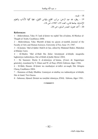 ‫بوقصة‬ ‫ﷲ‬ ‫عبد‬ .‫د‬
-
82
-
‫اﻟﺘﺮاث‬ ‫ﺣﻮﻟﻴﺎت‬ ‫ﻣﺠﻠﺔ‬
18
-
‫نفسه‬
.
19
-
‫ي‬
،‫نظر‬
‫طه‬
‫عبد‬
‫الرحمن‬
:
‫مراتب‬
‫جاج‬‫ح‬‫ال‬
‫وقياس‬
،‫التمثيل‬
‫جلة‬‫م‬
‫كلية‬
‫الآداب‬
‫والعلوم‬
،‫الإنسانية‬
‫جامعة‬
،‫فاس‬
‫العدد‬
19
،
1987
،
‫ص‬
18
.
20
-
‫أحمد‬
‫حنون‬‫س‬
:
‫المصدر‬
،‫السابق‬
‫ص‬
20
.
References:
1 - Abderrahman, Taha: Fī ’usūl al-ḥiwār wa tajdīd ‘ilm al-kalām, Al-Markaz al-
Thaqāfī al-‘Arabī, Casablanca 2000.
2 - Abderrahman, Taha: Marātib al-ḥijāj wa qiyyās at-tamthīl, Journal of the
Faculty of Arts and Human Sciences, University of Fez, Issue 19, 1987.
3 - Al-Jurjānī, ‘Abd al-Qāhir: Dalā’il al-i‘jāz, edited by Maḥmūd Shākir, Maktabat
al-Khānjī, Cairo.
4 - Al-Shahrī, ‘Abd al-Hādī Ibn Ẓāfar: Istratijiyyāt al-khiṭāb, muqāraba
lughawiyya tadāwuliyya, Dār al-Kitāb al-Jadīd, Beirut 2004.
5 - De Saussure: Durūs fī al-alsūniyya al-‘āmma, (Cours de linguistique
générale), translated by Y. Ghāzī and W. al-Naṣr, ENAG Editions Alger 1986.
6 - El-Bahī, Hassān: Al-ḥiwār wa manhajiyat at-tafkīr an-naqdī, Dār Afriquia
Charq, Casablanca 2004.
7 - Hammou al-Hadj, Dhahbia: Lisāniyyat at-talaffuẓ wa tadāwuliyyat al-khiṭāb,
Dār al-Amel, Tizi-Ouzou.
8 - Sahnoun, Aḥmed: Dirāsāt wa tawjihāt islāmiyya, ENAL Editons, Alger 1981.
o
 