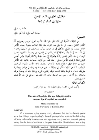 ‫التراث‬ ‫حوليات‬ ‫مجلة‬
،
‫العدد‬
19
،
2019
‫ص‬ ،
83
-
98
P-ISSN 1112-5020 / E-ISSN 2602-6945
:‫اﻻﺳﺘﻼم‬ ‫ﺗﺎرﻳﺦ‬
21
/
6
/
2019
-
:‫اﻟﻘﺒﻮل‬ ‫ﺗﺎرﻳﺦ‬
20
/
8
/
2019
md76634989@gmail.com
©
‫الجزائر‬ ،‫مستغانم‬ ‫جامعة‬
2019
‫الش‬ ‫في‬ ‫الطير‬ ‫توظيف‬
‫جاهلي‬‫ل‬‫ا‬ ‫عر‬
‫نموذجا‬ ‫شداد‬ ‫بن‬ ‫عنترة‬
‫دامبلي‬ ‫مامادو‬
‫الس‬ ‫جامعة‬
‫احل‬
،
‫ب‬
‫ا‬
‫مالي‬ ،‫ماكو‬
:‫الملخص‬
‫ال‬ ‫ّقدية‬‫الن‬ ‫المواقف‬ ‫من‬
‫عليها‬ ‫ٺتفق‬ ‫تكاد‬ ‫تي‬
ّ‫ن‬‫أ‬ ‫وحديثهم؛‬ ‫قديمهم‬ ‫العربي‬ ‫الأدب‬ ‫نقاد‬
‫كل‬ ‫وصف‬ ‫جاهلي‬‫ل‬‫ا‬ ‫ّاعر‬‫ش‬‫ال‬
‫ما‬
‫ناظراه‬ ‫عليه‬ ‫وقع‬
‫و‬ ،
‫في‬
‫ذ‬
‫اعتراف‬ ‫لك‬
‫ب‬
‫ّاعر‬‫ش‬‫ال‬ ‫وصف‬ ‫ية‬‫عفو‬
‫ا‬
،‫الباب‬ ‫هذا‬ ‫في‬ ‫ّكلف‬‫والت‬ ‫ّصنع‬‫الت‬ ‫عن‬ ‫وبعده‬ ‫جاهلي‬‫ل‬
‫ف‬ ‫ية‬‫العفو‬ ‫هذه‬ ‫ولـكن‬
‫تؤد‬ ‫لم‬ ‫الوصف‬ ‫ي‬
‫به‬
ّ‫س‬‫ال‬ ‫إلى‬
‫في‬ ‫ذاجة‬
‫ال‬
‫تناول‬
‫جة‬‫ل‬‫والمعا‬
‫اتصف‬ ‫ية‬‫العفو‬ ‫هذه‬ ‫رغم‬ ‫بل‬ ،‫ّهن‬‫ذ‬‫ال‬ ‫إلى‬ ‫يتبادر‬ ‫قد‬ ‫ما‬‫ك‬
،‫أحيانا‬ ‫والابتكار‬ ‫جدة‬‫ل‬‫ا‬ ّ‫د‬‫ح‬ ‫إلى‬ ‫ّرافة‬‫ط‬‫وال‬ ‫ّقة‬‫د‬‫وال‬ ‫بالعمق‬ ‫ّعر‬‫ش‬‫ال‬ ‫هذا‬ ‫في‬ ‫الوصف‬
‫أحسن‬ ‫ولعل‬
‫نم‬
‫ّاعر‬‫ش‬‫ال‬ ‫عند‬ ‫وخاصة‬ ،‫وأوصافه‬ ‫أنواعه‬ ‫من‬ ‫ّير‬‫ط‬‫لل‬ ‫ووصفه‬ ‫جاهلي‬‫ل‬‫ا‬ ‫ّاعر‬‫ش‬‫ال‬ ‫توظيف‬ ‫لذلك‬ ‫وذج‬
‫العالية‬ ‫ية‬‫ّعر‬‫ش‬‫ال‬ ‫طاقته‬ ‫وبفضل‬ ‫الإبداعية‬ ‫بقدرته‬ ‫استطاع‬ ‫الذي‬ ‫شداد‬ ‫بن‬ ‫عنترة‬
،
‫جاوز‬‫ت‬‫ي‬ ‫أن‬
ّ‫س‬‫ال‬ ‫ّوظيف‬‫الت‬
‫اذ‬
،‫ـترعة‬‫خ‬‫م‬‫و‬ ‫مبتدعة‬ ‫أخرى‬ ‫توظيفات‬ ‫إلى‬ ‫ّير‬‫ط‬‫لل‬ ‫المألوف‬ ‫جي‬
‫رو‬ ‫مواقف‬ ‫في‬
‫م‬
‫ا‬
‫نسية‬
،‫مفرطة‬
‫أ‬
‫حة‬‫ن‬‫سا‬ ‫فرصة‬ ‫له‬ ‫تاحت‬
ّ‫د‬‫ح‬‫ت‬‫وي‬ ،‫آنا‬ ‫عليه‬ ‫ويتتلمذ‬ ،‫طورا‬ ‫حاوره‬‫ي‬‫و‬ ،‫تارة‬ ‫ليناجيه‬
،‫مرة‬ ‫اه‬
.‫أخرى‬ ‫مرة‬ ‫ويسترثيه‬
‫البحث‬ ‫هذا‬ ‫ويسعى‬
‫ساطع‬ ‫ضوء‬ ‫إلقاء‬ ‫إلى‬ ‫جاهدا‬
ّ‫الت‬ ‫هذا‬ ‫على‬
‫وظيف‬
‫ّير‬‫ط‬‫لل‬ ‫العنتري‬
.
:‫الدالة‬ ‫الكلمات‬
.‫النقد‬ ،‫شداد‬ ‫بن‬ ‫عنترة‬ ،‫الطير‬ ،‫جاهلي‬‫ل‬‫ا‬ ‫الشعر‬ ،‫العربي‬ ‫الأدب‬
o
The use of birds in the pre-Islamic poetry
Antara Ibn Chaddad as a model
Mamadou Dambele
Sahel University of Bamako, Mali
Abstract:
It’s a common saying among poetry observer that the pre-Islamic poets
were describing everything they’ve looked, perhaps it has achieved in their using
of birds technically in two cases: the legendary poetry and the romantic poetry
using. But the hero of the latter is the poet Antara Ibn Chaddad who was acting
 