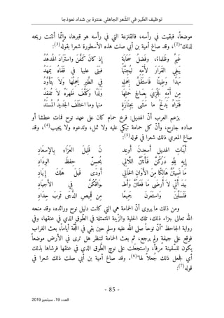 ‫عنترة‬ ‫الجاهلي‬ ‫عر‬ ّ
‫الش‬ ‫في‬ ‫ير‬ ّ
‫الط‬ ‫توظيف‬
‫نموذجا‬ ‫شداد‬ ‫بن‬
-
85
-
‫اﻟ‬
‫ﻌﺪد‬
19
‫ﺳﺒﺘﻤﺒﺮ‬ ،
2019
‫رأس‬ ‫في‬ ‫التي‬ ‫فالقنزعة‬ ،‫رأسه‬ ‫في‬ ‫فبقيت‬ ،
ً ‫موضعا‬
‫حه‬‫ي‬‫ر‬ ‫أنتنت‬ ‫ما‬ّ‫وإن‬ ،‫قبرها‬ ‫هو‬ ‫ه‬
"‫لذلك‬
)
2
(
‫بقوله‬ ‫شعرا‬ ‫الأسطورة‬ ‫هذه‬ ‫صلت‬ ‫أبي‬ ‫بن‬ ‫أمية‬ ‫صاغ‬ ‫وقد‬ ،
)
3
(
:
ٍ‫ة‬
َ ‫اب‬َ ‫ح‬ َ‫س‬ ُ‫ل‬‫َض‬ ‫وف‬ ،ُ‫َلماء‬‫ظ‬‫و‬ ٌ ‫َيم‬‫غ‬
ُ‫د‬ُ‫ُده‬ ‫اله‬ َ‫د‬‫َا‬‫ر‬َ ‫واست‬ َ‫ن‬ َ
ّ‫ف‬َ‫ك‬ َ‫ن‬‫كا‬ ‫ذ‬ ِ‫إ‬
ِ‫غ‬‫ب‬َ ‫ي‬
‫ي‬
‫ا‬َ ‫ه‬ َ
ّ‫ن‬ِ‫ج‬ُ ‫لي‬ ِ‫ه‬ِّ‫م‬ُ‫أ‬‫ل‬ َ‫ر‬‫ا‬َ ‫َر‬‫ق‬‫ال‬
ُ‫د‬َ‫ه‬‫م‬َ ‫ي‬ ُ‫ه‬‫َا‬‫ف‬َ ‫ق‬ ‫في‬ ‫عليها‬ ‫َى‬ ‫َن‬ ‫فب‬
‫ا‬ً ‫ِين‬‫ط‬َ‫و‬ ‫ًا‬‫د‬‫ه‬َ‫م‬
ِ‫ه‬
ِ ‫َمل‬‫ِح‬‫ب‬ َ
ّ‫ل‬َ‫ق‬َ ‫است‬َ ‫ف‬
ُ‫د‬ َ
ّ‫و‬ َ‫َأ‬‫ت‬َ ‫ي‬ َ ‫َلا‬‫و‬ ‫َا‬‫ه‬
ُ ‫ِل‬‫م‬‫َح‬‫ي‬ ِ‫ر‬‫ي‬ َ
ّ‫ط‬‫ال‬ ‫ي‬ِ‫ف‬
‫َا‬‫ه‬ِ ‫َمل‬‫ح‬ ِ‫ح‬ِ‫َال‬‫ص‬ِ ‫ب‬ َ‫ِي‬‫ز‬
ُ ‫ج‬َ‫ف‬ ِ‫ه‬ِّ‫م‬ُ‫أ‬ ‫ِن‬‫م‬
ُ‫د‬ِ‫ق‬‫ف‬
ُ ‫ت‬ َ ‫لا‬ ُ‫ه‬َ ‫َهر‬‫ظ‬ َ
‫ف‬َ
ّ‫َل‬‫ك‬
َ‫و‬ ‫ًا‬‫د‬
َ ‫ل‬َ‫و‬
ٍ‫ة‬َ‫ز‬‫ا‬َ ‫ِن‬‫ج‬‫ب‬ ‫َى‬ ‫َش‬‫م‬ ‫ما‬ ُ ‫َح‬‫ل‬‫َد‬ ‫ي‬ ُ‫ه‬‫َا‬‫ر‬َ ‫ت‬َ ‫ف‬
ُ‫د‬َ ‫سن‬
ُ ‫الم‬ ُ‫د‬‫دي‬
َ ‫ج‬‫ل‬‫ا‬ َ
‫ف‬
َ ‫ل‬َ ‫اخت‬ ‫وما‬ ‫منها‬
‫فرخ‬ :‫الهديل‬ ّ‫ن‬‫أ‬ ‫العرب‬ ‫يزعم‬
‫أو‬ ‫عطشا‬ ‫فمات‬ ‫نوح‬ ‫عهد‬ ‫على‬ ‫كان‬ ‫حمام‬
‫جيب‬‫ي‬ ‫ولا‬ ‫وتدعوه‬ ،‫تمل‬ ‫ولا‬ ‫عليه‬ ‫تبكي‬ ‫حمامة‬ ‫كل‬ ّ‫ن‬‫وأ‬ ،‫جارح‬ ‫صاده‬
)
4
(
‫وقد‬ ،
‫قوله‬ ‫في‬ ‫شعرا‬ ‫ذلك‬ ‫المعري‬ ‫صاغ‬
)
5
(
:
‫ِد‬‫ع‬‫و‬َ‫أ‬ َ‫ن‬‫ِد‬‫سع‬َ‫أ‬ ‫الهديل‬ ِ
‫ات‬َ ‫ن‬َ ‫ب‬َ‫أ‬
ِ‫د‬‫َا‬‫ع‬‫ِالإس‬‫ب‬ ِ‫اء‬َ ‫َز‬‫ع‬‫ال‬ َ‫ل‬‫ي‬ِ ‫ل‬َ ‫ق‬ َ‫ن‬
َ
ّ ‫الل‬ َ
ّ‫ن‬
ُ ‫نت‬َ‫َأ‬ ‫ف‬ َ
ّ‫ُن‬‫ك‬
ُ‫ر‬َ‫د‬ ِ‫ه‬َ
ّ‫ل‬
ِ ‫ل‬ ٍ‫ه‬‫ي‬ ِ‫إ‬
‫ا‬
‫ي‬ِ‫ت‬
ِ‫س‬‫ُح‬‫ي‬
ِ‫د‬‫َا‬‫د‬ِ‫و‬‫ال‬ َ
‫ِفظ‬‫ح‬ َّ‫ن‬
‫ِي‬‫ال‬
َ ‫خ‬‫ل‬‫ا‬ ِ‫ن‬‫َا‬‫و‬َ‫الأ‬ َ‫ن‬ِ‫م‬ ‫ًا‬‫ك‬ِ ‫َال‬‫ه‬ َ
ّ‫ن‬
ُ ‫ِيت‬‫س‬
َ ‫ن‬ ‫َا‬‫م‬
ِ‫د‬‫َا‬‫ي‬ ِ‫إ‬ َ‫ك‬‫ل‬َ‫ه‬ َ‫ل‬‫ب‬َ ‫ق‬ ‫َى‬‫د‬‫و‬َ‫أ‬
‫طـ‬َ‫َأ‬‫و‬ َ
ّ‫ن‬
ُ ‫لت‬َ‫ع‬َ ‫ف‬ ‫َا‬‫م‬ ‫َى‬‫رض‬َ‫أ‬َ ‫لا‬ ‫ي‬ِّ ‫ن‬َ‫أ‬ َ‫د‬‫ي‬َ ‫ب‬
ِ‫د‬‫ا‬َ ‫جي‬َ‫الأ‬ ‫ي‬ِ‫ف‬ َ
ّ‫ُن‬‫ك‬
ُ ‫اق‬َ‫ـو‬
‫ًا‬‫ع‬‫ِي‬‫م‬َ‫ج‬ َ‫ن‬‫َر‬‫ع‬َ ‫َاست‬‫و‬ َ‫ن‬‫ي‬َ
ّ‫َل‬‫س‬َ ‫ت‬َ ‫ف‬
ِ‫د‬‫َا‬‫د‬ِ‫ح‬ َ‫وب‬
َ ‫ث‬ ‫َى‬‫ج‬ ُ
ّ‫د‬‫ال‬ ِ‫ص‬‫ِي‬‫م‬
َ ‫ق‬ ‫ِن‬‫م‬
‫ومن‬
‫منحه‬ ‫وقد‬ ،‫ورائده‬ ‫نوح‬ ‫دليل‬ ‫كانت‬ ‫التي‬ ‫هي‬ ‫حمامة‬‫ل‬‫ا‬ ّ‫ن‬‫أ‬ ‫يروى‬ ‫ما‬ ‫ذلك‬
‫جزاء‬ ‫تعالى‬ ‫الله‬
،‫ذلك‬
‫وفي‬ ،‫عنقها‬ ‫في‬ ‫الذي‬ ‫ّوق‬‫ط‬‫ال‬ ‫في‬ ‫المتمثلة‬ ‫ّينة‬‫والز‬ ‫حلية‬‫ل‬‫ا‬ ‫تلك‬
‫الغراب‬ ‫بعث‬ ‫؛‬
ً ‫أياما‬ ‫ّة‬‫ج‬ ُ
ّ‫ل‬‫ال‬ ‫في‬ ‫بقي‬ ‫حين‬ ‫وسلم‬ ‫عليه‬ ‫الله‬ ‫صلى‬ً ‫نوحا‬ ّ‫ن‬‫"أ‬ ‫جاحظ‬‫ل‬‫ا‬ ‫رواية‬
‫بعث‬ ‫ثم‬ ،‫يرجع‬ ‫ولم‬ ٍ‫ة‬‫جيف‬ ‫على‬ ‫فوقع‬
‫موض‬ ‫الأرض‬ ‫في‬ ‫ترى‬ ‫هل‬ ‫لتنظر‬ ‫حمامة‬‫ل‬‫ا‬
ً ‫عا‬
‫م‬ ‫ّفينة‬‫س‬‫لل‬ ‫يكون‬
‫بذلك‬ ‫فرشاها‬ ‫عنقها‬ ‫في‬ ‫الذي‬ ‫وق‬ َ
ّ‫ط‬‫ال‬ ٍ‫نوح‬ ‫على‬ ‫لت‬َ‫ع‬‫واستج‬ ،ً‫رفأ‬
"‫لها‬ ً ‫ُعلا‬‫ج‬ ‫ذلك‬ ‫جعل‬‫ف‬ ‫أي‬
)
6
(
‫في‬ ‫شعرا‬ ‫ذلك‬ ‫صلت‬ ‫أبي‬ ‫بن‬ ‫أمية‬ ‫صاغ‬ ‫وقد‬ .
‫قوله‬
)
7
(
:
 