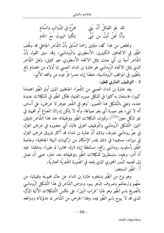 ‫دامبلي‬ ‫مامادو‬
-
90
-
‫اﻟﺘﺮاث‬ ‫ﺣﻮﻟﻴﺎت‬ ‫ﻣﺠﻠﺔ‬
‫يتي‬
َ ‫ب‬ ّ‫ن‬‫أ‬ ُ‫ل‬‫القبائ‬ ‫علم‬ ‫لقد‬
ِ‫م‬‫نا‬ َ
ّ‫س‬‫وال‬ ِ
‫ّوائب‬‫ذ‬‫ال‬ ‫في‬ َ‫ع‬َ
ّ‫تفر‬
‫ى‬َ
ّ‫َن‬ ‫ب‬
َ ‫ت‬ ‫من‬ ُ‫ل‬‫أو‬ ُ‫ن‬‫َح‬‫ن‬ ‫ا‬َ
ّ‫ن‬‫وأ‬
‫مام‬َ ‫ح‬‫ل‬‫ا‬ َ‫ع‬‫م‬ َ‫البيوت‬ ‫ّتها‬‫ك‬‫بم‬
‫هذ‬ ‫من‬ ‫خلص‬‫ن‬‫و‬
‫ا‬
‫ّابق‬‫س‬‫ال‬ ‫زعمنا‬ ‫مثبتين‬ ،‫كله‬
‫ف‬ّ‫وظ‬ ‫قد‬ ‫جاهلي‬‫ل‬‫ا‬ ‫ّاعر‬‫ش‬‫ال‬ ّ‫ن‬‫بأ‬
ّ‫ن‬‫بأ‬ ‫القول‬ ‫سبق‬ ‫وقد‬ ،‫ّومانسي‬‫والر‬ ‫الأسطوري‬ :‫الـكبيرين‬ ‫جاهين‬‫ت‬‫الا‬ ‫في‬ ‫ّير‬‫ط‬‫ال‬
‫ّاعر‬‫ش‬‫ال‬ ‫ولعل‬ ،‫تمثيل‬ ‫خير‬ ‫الأسطوري‬ ‫جاه‬‫ت‬‫الا‬ ‫يمثل‬ ‫صلت‬ ‫أبي‬ ‫بن‬ ‫أمية‬ ‫ّاعر‬‫ش‬‫ال‬
‫بالغ‬ ‫اهتمام‬ ‫من‬ ‫أولاه‬ ‫بما‬ ‫العبسي‬ ‫شداد‬ ‫بن‬ ‫عنترة‬ ‫هو‬ ‫ّومانسي‬‫الر‬ ‫جاه‬‫ت‬‫الا‬ ‫يمثل‬ ‫الذي‬
‫ّيو‬‫ط‬‫بال‬
‫إيا‬ ‫متخذا‬ ،‫ّومانسية‬‫الر‬ ‫المواقف‬ ‫في‬ ‫ر‬
‫الأليم‬ ‫واقعه‬ ‫من‬ ‫عبره‬ ّ‫فر‬ ‫جسرا‬ ‫ه‬
.
3
-
‫للط‬ ‫العنتري‬ ‫التوظيف‬
:‫ير‬
‫اهتماما‬ ‫ّير‬‫ط‬‫ال‬ ‫أولو‬ ‫الذين‬ ‫جاهليين‬‫ل‬‫ا‬ ‫ّعراء‬‫ش‬‫ال‬ ‫من‬ ‫العبسي‬ ‫شداد‬ ‫بن‬ ‫عنترة‬ ‫يعد‬
‫عديدة‬ ‫تشكيلات‬ ‫في‬ ‫ّير‬‫ط‬‫ال‬ ‫فتكرر‬ ،‫الفنية‬ ‫صوره‬ ‫تشكيل‬ ‫في‬ ‫كثيرا‬‫به‬ ‫فاستعان‬ ،‫كبيرا‬
‫ونعني‬ ،‫عنده‬
‫في‬ ‫"وهو‬ :‫ّصوير‬‫الت‬ ‫هنا‬ ‫ّشكيل‬‫بالت‬
‫أساس‬ ‫على‬ ،‫عرض‬ ‫لا‬ ‫جوهر‬ ‫ّعر‬‫ش‬‫ال‬
‫أن‬
‫صياغ‬ ‫بغير‬ ‫أي‬ ‫صورة‬ ‫بغير‬ ‫شيء‬ ‫لا‬ ‫ه‬
‫وأن‬ ،‫ة‬
‫خييله‬‫ت‬ ‫أو‬ ‫المصاغ‬ ‫إدراك‬ ‫يمكن‬ ‫لا‬ ‫ه‬
‫في‬
"‫معين‬ ‫شكل‬ ‫غير‬
)
22
(
‫وتميز‬ ،
‫ت‬
‫بشيئين‬ ‫ّاعر‬‫ش‬‫ال‬ ‫هذا‬ ‫عند‬ ‫وتوظيفاته‬ ‫ّير‬‫ط‬‫ال‬ ‫تشكيلات‬
‫غا‬ ‫الغزلي‬ ‫ّوظيف‬‫والت‬ ‫ّومانسي‬‫الر‬ ‫ّشكيل‬‫الت‬ :‫اثنين‬
‫الغزل‬ ‫غرض‬ ‫في‬ ‫حضوره‬ ‫أي‬ ،‫لبا‬
‫الغزل‬ ‫غرض‬ ‫طروق‬ ‫أكثر‬ ‫قد‬ ‫شداد‬ ‫بن‬ ‫عنترة‬ ّ‫ن‬‫أ‬ ‫وذلك‬ ،‫مفرط‬ ‫رومانسي‬ ّ‫و‬‫ج‬ ‫في‬
‫وخاصة‬ ،‫جاهلية‬‫ل‬‫ا‬ ‫البيئة‬ ‫تركيبات‬ ‫من‬ ‫الإمكان‬ ‫بقدر‬ ‫ذلك‬ ‫في‬ ‫مستفيدا‬ ،‫ديوانه‬ ‫في‬
‫طور‬ ‫له‬ ‫حاورا‬‫م‬ ،‫تارة‬ ‫إياه‬ ‫مستنطقا‬ ،‫رائع‬ ‫رومانسي‬ ‫بأسلوب‬ ‫ّير‬‫ط‬‫ال‬
‫عليه‬ ‫ومتتلمذا‬ ،‫ا‬
‫وعل‬ ،‫آخر‬ ‫آنا‬
‫يه‬
،
‫نصل‬ ‫أن‬ ‫عسى‬ ،‫عنتر‬ ‫عند‬ ‫وتوظيفاته‬ ‫ّير‬‫ط‬‫ال‬ ‫تشكيلات‬ ‫سنستقرئ‬
.‫ّة‬ ‫ي‬‫العنتر‬ ‫ّة‬ ‫ي‬‫ّعر‬‫ش‬‫ال‬ ‫ورة‬ ّ‫الص‬ ‫في‬ ‫يلعبه‬ ‫الذي‬ ‫حوري‬‫م‬‫ال‬ ‫ّور‬‫د‬‫ال‬ ‫جسيد‬‫ت‬ ‫إلى‬
‫أ‬
-
:‫المستخبر‬ ‫ّير‬‫ط‬‫ال‬
‫من‬ ،‫وقبيلتها‬ ‫حبوبته‬‫م‬ ‫حال‬ ‫عن‬ ‫شداد‬ ‫بن‬ ‫عنترة‬ ‫يستخبره‬ ‫ّير‬‫ط‬‫ال‬ ‫من‬ ‫نوع‬ ‫وهو‬
‫ّومانسي‬‫الر‬ ‫ّشكيل‬‫الت‬ ‫هذا‬ ‫في‬ ‫ّاعر‬‫ش‬‫ال‬ ‫وحرص‬ ،‫بهم‬ ‫ّهر‬‫د‬‫ال‬ ‫وصروف‬ ‫وترحالهم‬ ‫ّهم‬‫حل‬
‫ّشكي‬‫الت‬ ‫عكس‬ ‫على‬ ،"‫البين‬ ‫"غراب‬ ‫غالبا‬ ‫وهو‬ ‫ّير‬‫ط‬‫ال‬ ‫باسم‬ ‫ّصريح‬‫بالت‬
‫الذ‬ ‫الآتية‬ ‫لات‬
،‫كر‬
‫وهذ‬ ،‫فيه‬ ‫ّير‬‫ط‬‫ال‬ ‫باسم‬ ‫يبوح‬ ‫لا‬ ‫قد‬ ‫الذي‬
‫ودوافعه‬ ‫مدلولاته‬ ‫له‬ ‫ّاعر‬‫ش‬‫ال‬ ‫من‬ ‫حرص‬‫ل‬‫ا‬ ‫ا‬
 