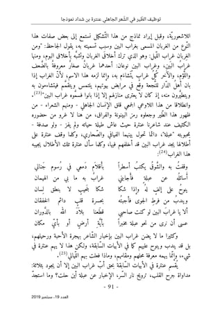 ‫عنترة‬ ‫الجاهلي‬ ‫عر‬ ّ
‫الش‬ ‫في‬ ‫ير‬ ّ
‫الط‬ ‫توظيف‬
‫نموذجا‬ ‫شداد‬ ‫بن‬
-
91
-
‫اﻟ‬
‫ﻌﺪد‬
19
‫ﺳﺒﺘﻤﺒﺮ‬ ،
2019
‫هذا‬ ‫صفات‬ ‫بعض‬ ‫إلى‬ ‫نستمع‬ ‫ّشكيل‬‫الت‬ ‫هذا‬ ‫من‬ ‫نماذج‬ ‫إيراد‬ ‫وقبل‬ ،‫ّة‬ ‫ي‬‫اللاشعور‬
‫"ومن‬ :‫جاحظ‬‫ل‬‫ا‬ ‫يقول‬ ،‫به‬ ‫تسميته‬ ‫وسبب‬ ‫البين‬ ‫بغراب‬ ‫المسمى‬ ‫الغربان‬ ‫من‬ ‫ّوع‬‫الن‬
‫ومنها‬ ،‫البوم‬ ‫بأخلاق‬ ‫ه‬َ
ّ‫وتشب‬ ‫الغربان‬ َ‫أخلاق‬ ‫ترك‬ ‫الذي‬ ‫وهو‬ :‫ّيل‬‫الل‬ ‫غراب‬ ‫ِربان‬‫الغ‬
‫عف‬ َ
ّ‫بالض‬ ٌ‫معروفة‬ ٌ‫ر‬‫صغا‬ ٌ‫ن‬‫غربا‬ ‫أحدهما‬ :‫نوعان‬ ‫البين‬ ‫وغراب‬ ،ِ‫ن‬‫ي‬َ ‫الب‬ ُ‫غراب‬
‫إذا‬ ‫الغراب‬ ّ‫ن‬‫لأ‬ ‫الاسم؛‬ ‫هذا‬ ‫لزمه‬ ‫وإنما‬ ،‫به‬ ‫م‬َ‫َشاء‬ ‫ت‬
ُ ‫ي‬ ٍ
‫غراب‬ ُ‫ل‬ُ‫ك‬ ‫والآخر‬ ،‫ؤم‬ُ
ّ‫والل‬
‫به‬ ‫فيتشاءمون‬ ‫م‬ َ
ّ‫م‬‫ويتق‬ ‫يلتمس‬ ،‫بيوتهم‬ ‫مرابض‬ ‫في‬ ‫وقع‬ ‫جعة‬ُ
ّ‫للن‬ ‫ّار‬‫د‬‫ال‬ ُ‫ل‬‫أه‬ ‫بان‬
‫يعتر‬ ‫لا‬ ‫كان‬ ‫إذ‬ ،‫منه‬ ‫رون‬َ
ّ‫ي‬‫ويتط‬
"‫البين‬ ‫غراب‬ ‫وه‬ َ
ّ‫م‬‫فس‬ ‫بانوا‬ ‫إذا‬ ‫إلا‬ ‫منازلهم‬ ‫ى‬
)
23
(
.
‫جاهلي‬‫ل‬‫ا‬ ‫الإنسان‬ ‫قلق‬ ‫جمعي‬‫ل‬‫ا‬ ‫اللاوعي‬ ‫هذا‬ ‫من‬ ‫وانطلاقا‬
-
‫الشعراء‬ ‫ومنهم‬
-
‫من‬
‫حضوره‬ ‫من‬ ‫غرو‬ ‫لا‬ ‫هنا‬ ‫من‬ ،‫والفراق‬ ‫البينونة‬ ‫رمز‬ ‫وجعلوه‬ ‫ّير‬‫ط‬‫ال‬ ‫هذا‬ ‫ظهور‬
‫يفز‬ ‫ولم‬ ‫حياته‬ ‫طيلة‬ ‫عاش‬ ‫حيث‬ ‫عنترة‬ ‫شاعرنا‬ ‫عند‬ ‫الـكثيف‬
-
‫صدفة‬ ‫ولو‬
-
‫ح‬‫م‬‫ب‬
‫على‬ ‫عنترة‬ ‫وقف‬ ‫وكلما‬ ،‫حاري‬ ّ‫والص‬ ‫الفيافي‬ ‫بينهما‬ ‫حول‬‫ت‬ ‫دائما‬ ،"‫"عبلة‬ ‫بوبته‬
،‫فيها‬ ‫أخلفهم‬ ‫قد‬ ‫البين‬ ‫غراب‬ ‫جد‬‫ي‬ ‫أطلالها‬
‫و‬
‫جيبه‬‫ي‬ ‫الأطلال‬ ‫تلك‬ ‫عنترة‬ ‫سأل‬ ‫كلما‬
‫الغراب‬ ‫هذا‬
)
24
(
:
ً ‫أسطرا‬ ُ‫يكتب‬ ُ‫وق‬ َ
ّ‫ش‬‫وال‬ ‫به‬ ُ‫وقفت‬
‫َناني‬‫ج‬ ‫ُسوم‬‫ر‬ ‫في‬ ‫َمعي‬‫د‬ ‫م‬
َ ‫قلا‬ َ‫بأ‬
‫جابني‬ َ‫فأ‬ ٍ ‫عبلة‬ ‫عن‬ ‫ه‬
ُ ‫سائل‬ُ‫أ‬
‫الهيمان‬ ‫من‬ ‫بي‬ ‫ما‬ ‫به‬ ٌ
‫غراب‬
‫شكا‬ ‫وإذا‬ ُ ‫له‬ ٍ
‫إلف‬ ‫على‬ ُ‫ح‬‫ينو‬
‫ِسان‬ ‫ل‬ ‫بنطق‬ ‫لا‬ ٍ
‫حيب‬َ‫ن‬‫ب‬ ‫شكا‬
‫ُه‬ ‫فأجبت‬ ‫جوى‬‫ل‬‫ا‬ ِ‫فرط‬ ‫من‬ ُ‫ويندب‬
‫حسرة‬‫ب‬
‫خفقان‬‫ل‬‫ا‬ ‫دائم‬ ٍ
‫قلب‬
‫صاحبي‬ ‫كنت‬ ‫لو‬ ‫البين‬ َ‫غراب‬ ‫يا‬ ‫ألا‬
‫وران‬ َ
ّ‫د‬‫بال‬ ‫الله‬ َ‫د‬
َ ‫بلا‬ ‫َعنا‬‫ط‬‫ق‬
ً ‫ـبرا‬‫خ‬‫م‬ ‫عبلة‬ ‫حو‬‫ن‬ ‫من‬ ‫نرى‬ ‫أن‬ ‫عسى‬
ٍ‫أرض‬ ِ ‫ة‬َ
ّ‫بأي‬
‫مكان‬ ِّ‫بأي‬ ‫أو‬
‫ما‬ ‫وكثيرا‬
ّ‫ش‬‫ال‬ ‫بإخبار‬ ‫البين‬ ‫غراب‬ ‫يضن‬ ‫لا‬
‫بهجرة‬ ‫اعر‬
،‫ورحيلهم‬ ‫الأحبة‬
‫في‬ ‫عنترة‬ ‫يهم‬ ‫لا‬ ‫هذا‬ ‫ولـكن‬ ،‫ّابقة‬‫س‬‫ال‬ ‫الأبيات‬ ‫في‬ ‫ما‬‫ك‬ ‫عليهم‬ ‫وينوح‬ ‫يندب‬ ‫قد‬ ‫بل‬
‫ّيالي‬‫الل‬ ‫بهم‬ ‫فعلت‬ ‫وماذا‬ ،‫ومقامهم‬ ‫حلهم‬‫م‬ ‫معرفة‬ ‫يهمه‬ ‫ما‬ّ‫وإن‬ ،‫شيء‬
)
25
(
.
‫حق‬‫ب‬ ‫ّابقة‬‫س‬‫ال‬ ‫الأبيات‬ ‫في‬ ‫عنترة‬ ‫قسم‬
ُ ‫ي‬
:‫بثلاثة‬ ‫جود‬‫ي‬ ‫أن‬ ‫إلا‬ ‫البين‬ ‫غراب‬ ّ
‫أب‬
ّ‫د‬‫استج‬ ‫وما‬ ‫حلت؟‬ ‫أين‬ ‫عبلة‬ ‫عن‬ ‫الإخبار‬ ،‫ّر‬‫س‬‫ال‬ ‫نار‬ ‫ترويح‬ ،‫القلب‬ ‫جرح‬ ‫مداواة‬
 