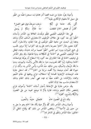 ‫عنترة‬ ‫الجاهلي‬ ‫عر‬ ّ
‫الش‬ ‫في‬ ‫ير‬ ّ
‫الط‬ ‫توظيف‬
‫نموذجا‬ ‫شداد‬ ‫بن‬
-
93
-
‫اﻟ‬
‫ﻌﺪد‬
19
‫ﺳﺒﺘﻤﺒﺮ‬ ،
2019
‫ّير‬‫ط‬‫ال‬ ‫من‬ ‫مه‬ّ ‫تعل‬ ‫مستغربا‬ ،‫له‬ ‫خاطبا‬‫م‬ ‫آخر‬ ‫خصا‬‫ش‬ ‫نفسه‬ ‫من‬ ‫عنترة‬ ‫ّد‬‫جر‬‫ي‬ ‫وأحيانا‬
‫ب‬ ‫الإنكاري‬ ‫الاستفهام‬ ‫سبيل‬ ‫على‬
‫قوله‬
)
29
(
:
‫حمامة‬ ِ‫بكاء‬ ‫ِن‬‫م‬
َ ‫أف‬
ٍ‫ة‬‫أيك‬ ‫في‬
‫حمل؟‬‫م‬‫ال‬ ‫ظهر‬ ‫فوق‬ َ‫ك‬‫دموع‬ ‫ذرفت‬
‫تقطعت‬ ِ‫ن‬‫جما‬‫ل‬‫ا‬ ‫فضض‬ ‫أو‬ ِّ‫ر‬‫كالد‬
‫وصل‬
ُ ‫ي‬ ‫لم‬ ِ‫ه‬‫ِلـك‬‫س‬ ُ‫د‬
ِ ‫َقائ‬‫ع‬ ُ‫منه‬
‫وأستاذه‬ ‫ّاعر‬‫ش‬‫ال‬ ‫بين‬ ‫العلاقة‬ ‫دت‬ّ‫توط‬ ‫ّير‬‫ط‬‫لل‬ ‫ّعليمي‬‫الت‬ ‫ّوظيف‬‫الت‬ ‫هذا‬ ‫ففي‬
ّ‫س‬‫ال‬ ‫الاستخباري‬ ‫ّوظيف‬‫الت‬ ‫خلاف‬ ‫على‬ ،‫كبير‬ ‫حد‬ ‫إلى‬ "‫ّير‬‫ط‬‫"ال‬
‫وذلك‬ ،‫كر‬
‫الذ‬ ‫الف‬
‫أثبت‬ ‫والاستقراء‬ ،‫المقام‬ ‫هذا‬ ‫في‬ ‫ف‬ّ‫الموظ‬ ‫ّير‬‫ط‬‫ال‬ ‫ماهية‬ ‫عن‬ ‫البحث‬ ‫إلى‬ ‫يدفعنا‬
‫حسب‬‫ف‬ ‫مرتين‬ ‫إلا‬ "‫"الغراب‬ ‫فيه‬ ‫يرد‬ ‫فلم‬ ،‫باسمه‬ ‫مصرحا‬ "‫حمام‬‫ل‬‫"ا‬ ‫طائر‬ ‫حضور‬ ‫كثرة‬
‫فبطل‬ ‫وعليه؛‬ ،‫عديدة‬ ‫مرات‬ ‫تعميما‬ "‫ّير‬‫ط‬‫"ال‬ ‫جنس‬‫ل‬‫ا‬ ‫اسم‬ ‫وورد‬ ،‫ّيوان‬‫د‬‫ال‬ ‫جميع‬ ‫في‬
‫ّعليم‬‫الت‬ ‫ّوظيف‬‫الت‬ ‫هذا‬
‫ّاعر‬‫ش‬‫ال‬ ‫وفق‬ ‫وقد‬ ،‫تفاعلية‬ ‫ودية‬ ‫تشكيلات‬ ‫في‬ "‫حمامة‬‫ل‬‫"ا‬ ‫هو‬ ‫ي‬
‫بمواصفات‬ ‫ّفنا‬‫يعر‬ ‫أن‬ ‫استطاع‬ ‫إذا‬ ،‫كبير‬ ‫حد‬ ‫إلى‬ ‫المقام‬ ‫هذا‬ ‫في‬ ‫حمامة‬‫ل‬‫ا‬ ‫توظيف‬ ‫في‬
‫ومنها‬ ،‫والبيوت‬ ‫ّساء‬‫والن‬ ‫للأنس‬ ‫خذ‬‫ت‬‫ي‬ ‫ما‬ :‫منها‬ ‫لضروب؛‬ ‫خذ‬‫ت‬‫"ت‬ ‫ّها‬‫ن‬‫إ‬ ،‫ومناقبها‬ ‫حمامة‬‫ل‬‫ا‬
‫خذ‬‫ت‬‫ي‬ ‫ما‬
‫لل‬ ‫ّه‬‫حب‬ ‫مناقبه‬ ‫ومن‬ ،‫ّباق‬‫س‬‫وال‬ ‫ّجال‬‫للر‬
‫تر‬ ‫لم‬ ‫ّك‬ ‫وأن‬ ،‫به‬ ‫ّاس‬‫الن‬ ‫وأنس‬ ،‫اس‬ّ‫ن‬
"‫حمام‬‫ل‬‫ا‬ ‫من‬ ‫مرتبة‬ ‫أقصد‬ ‫ولا‬ ،‫موضعا‬ ‫أعدل‬ ‫قط‬ ‫حيوانا‬
)
30
(
.
‫عنترة‬ ‫استغل‬ ‫لقد‬
‫ّجو‬‫ش‬‫ال‬ ‫مقام‬ ‫في‬ ‫يوظفها‬ ‫فراح‬ ،‫استغلال‬ ‫أيما‬ ‫حمامة‬‫ل‬‫ل‬ ‫جابية‬‫ي‬‫الإ‬ ‫الموصفات‬ ‫هذه‬
‫وذلك‬ ‫المقام‬ ‫بذلك‬ ‫أجدر‬ ‫فهي‬ ،‫فيه‬ ‫له‬ ‫ما‬ّ ‫معل‬ ‫خذه‬‫ت‬‫ا‬ ‫بل‬ ،‫والإنشاد‬ ‫والغناء‬
‫منا‬ ‫الاستخدام‬
‫لذا‬ ‫جدا‬ ‫سب‬
.‫المقام‬ ‫ك‬
‫فراح‬ ،‫وأحواله‬ "‫حمامة‬‫ل‬‫"ا‬ ‫أستاذه‬ ‫بأخبار‬ ‫الإحاطة‬ ‫على‬ ‫عنترة‬ ‫حرص‬ ‫وقد‬
‫الغصون‬ ‫على‬ ‫من‬ :‫حيبه‬‫ن‬ ‫موضع‬ ‫لنا‬ ‫كر‬
‫يذ‬ ‫فتارة‬ ،‫وزمانه‬ ‫ّجو‬‫ش‬‫ال‬ ‫مكان‬ ‫يشخص‬
‫كقوله‬ ،‫ّوح‬‫د‬‫وال‬ ‫والأيكة‬
)
31
(
:
ٌ‫م‬‫حما‬ ِ‫ن‬‫ُصو‬‫الغ‬ ‫في‬ َ‫ح‬‫نا‬ ‫ولقد‬
ُ‫حيب‬َ
ّ‫والن‬ ُ‫ُه‬ ‫حنين‬ ‫َاني‬‫فشج‬
‫ّاع‬‫ش‬‫ال‬ ‫يردف‬ ‫وأحيانا‬
‫ع‬ ‫كر‬
‫بذ‬ ‫ّه‬‫كل‬ ‫ذلك‬ ‫ر‬
‫ب‬
‫به‬ ‫حل‬ ‫ما‬ ‫وهو‬ ‫حمام‬‫ل‬‫ا‬ ‫هذا‬ ‫بكاء‬ ‫لة‬
‫الأحبة‬ ‫إلى‬ ‫حنين‬ ‫من‬
)
32
(
.
ّ‫ن‬‫أ‬ ‫المتلقي‬ ‫بإقناع‬ ‫كله‬ ‫ذلك‬ ‫من‬ ‫ّاعر‬‫ش‬‫ال‬ ‫خلص‬‫ي‬‫و‬
‫تام‬ ‫تشاطر‬ ‫في‬ ‫ّير‬‫ط‬‫وال‬ ‫ّاعر‬‫ش‬‫ال‬ ‫حالة‬ :‫حالتين‬‫ل‬‫ا‬
)
33
(
:
 