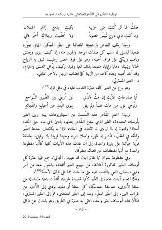 ‫عنترة‬ ‫الجاهلي‬ ‫عر‬ ّ
‫الش‬ ‫في‬ ‫ير‬ ّ
‫الط‬ ‫توظيف‬
‫نموذجا‬ ‫شداد‬ ‫بن‬
-
95
-
‫اﻟ‬
‫ﻌﺪد‬
19
‫ﺳﺒﺘﻤﺒﺮ‬ ،
2019
‫حزينة‬ ‫مثلي‬ ِ
‫ُنت‬‫ك‬ ‫لو‬ ‫لها‬ ُ‫فقلت‬
‫الهملان‬ ِ‫د‬‫زائ‬ ٍ‫بدمع‬ ِ
‫بكيت‬
ُ‫غصونه‬ ُ
‫ميس‬َ ‫ت‬ ٍ‫دوح‬ ‫ذي‬ ِ
‫كنت‬ ‫وما‬
‫قاني‬ ‫َر‬ ‫أحم‬ ِ‫ك‬‫رجلا‬ ‫بت‬ّ‫َض‬‫خ‬ ‫ولا‬
‫ّره‬‫و‬‫ص‬ ‫الذي‬ ‫المسكين‬ ‫الطير‬ ‫على‬ ‫المتعالية‬ ‫بنرجسيته‬ ‫الشاعر‬ ‫يغلب‬ ‫وبهذا‬
‫و‬ ‫الوجد‬ ‫صفات‬ ‫كل‬ ‫سلب‬ ‫له‬ ‫ليتسنى‬ ‫ضعيفا‬
‫يعشق‬‫و‬ ‫يهوى‬ ‫كيف‬ ‫إذ‬ ،‫منه‬ ‫الهوى‬
‫ياح‬‫الر‬ ‫به‬ ‫تميل‬ ،‫رطيب‬ ‫غصن‬ ‫فوق‬ ‫على‬ ‫وهو‬ ‫أحبته؛‬ ‫فراق‬ ‫على‬ ‫ويبكي‬ ‫حب‬‫ن‬‫وي‬
‫والغرام؛‬ ‫العشق‬ ‫ّعي‬‫د‬‫ي‬ ‫وكيف‬ ،‫ولهوا‬ ‫لعبا‬ ‫بذلك‬ ‫متمتعا‬ ،‫وإيابا‬ ‫ذهابا‬ ،‫ويمينا‬ ‫شمالا‬
‫الزينة‬ ‫من‬ ‫كاملة‬‫وعدته‬ ‫أهبته‬ ‫أخذ‬ ‫وقد‬
‫ك‬
‫إ‬
.‫القاني‬ ‫بالأحمر‬ ‫الرجل‬ ‫خضاب‬
‫د‬
-
‫المسترثي‬ ‫الطير‬
:
‫قوله‬ ‫مثل‬ ‫في‬ ،‫عليه‬ ‫الندب‬ ‫عنترة‬ ‫ّفه‬‫كل‬ ‫الطير‬ ‫من‬ ‫نوع‬ ‫وهو‬
)
39
(
:
ُ
ّ
‫مت‬ ‫إن‬ ِ‫الأيك‬ ِ
‫صادحات‬ ‫أيا‬
‫ف‬
‫ُبي‬‫د‬‫ان‬
‫واجع‬ َ
ّ‫س‬‫ال‬ ‫يور‬ ُ
ّ‫ط‬‫ال‬ ‫بين‬ ‫ُربتي‬ ‫ت‬ ‫على‬
‫ينل‬ ‫ولم‬ ً ‫ظلما‬ ‫مات‬ ‫من‬ ‫على‬ ‫وحي‬
ُ ‫ون‬
‫َجائع‬‫ف‬‫وال‬ ِ‫ه‬ِ ‫أحباب‬ ‫عن‬ ِ‫د‬‫ُع‬ ‫الب‬ ‫ِوى‬‫س‬
‫بين‬ ‫يوهات‬‫السينار‬ ‫من‬ ‫ّلسلة‬‫س‬‫ال‬ ‫هذه‬ ‫ّاعر‬‫ش‬‫ال‬ ‫اختتم‬ ‫وبهذا‬
‫الطير‬ ‫وبين‬ ‫ه‬
‫خذه‬‫ت‬‫ا‬ ‫حتى‬ ‫بدء‬ ‫ذي‬ ‫بادئ‬ ‫بمظهره‬ ‫ّاعر‬‫ش‬‫ال‬ ‫خدع‬ ‫الذي‬ ‫الطير‬ ،‫المتعددة‬ ‫بأوصافه‬
‫ّير‬‫ط‬‫ال‬ ‫خدعة‬ ‫يكتشف‬ ‫به‬ ‫فإذا‬ ،‫حالة‬‫ل‬‫ا‬ ‫في‬ ‫ّشابه‬‫الت‬ ‫له‬ ‫تراءى‬ ‫لما‬ ‫له‬ ‫وقدوة‬ ‫أستاذا‬
‫بعاطفة‬ ،‫رفيق‬ ‫بلا‬ ‫فريدا‬ ‫وحيدا‬ ‫دربه‬ ‫واصلا‬ ‫ظهره‬ ‫له‬ ‫فأدار‬ ، ّ
‫حب‬‫ل‬‫ا‬ ‫في‬ ‫ّقه‬‫وتمل‬
‫واح‬ ‫وتيرة‬ ‫على‬ ‫ّاشة‬‫جي‬ ‫ّية‬‫و‬‫ق‬
‫مقطوعة‬ ‫ّها‬‫ن‬‫كأ‬ ‫كلها‬ ‫الأبيات‬ ‫هذه‬ ‫غدت‬ ‫أن‬ ‫إلى‬ ،‫دة‬
‫مقتط‬ ‫أنها‬ ‫مع‬ ‫واحدة‬
‫فات‬
.‫ّقة‬‫متفر‬ ‫قصائد‬ ‫من‬
‫وفي‬
‫جمع‬ ،"‫جاني‬‫ش‬‫أ‬ ‫هيجت‬ ‫قد‬ ‫البان‬ ‫طائر‬ ‫"يا‬ ‫بعنوان‬ ‫مقطوعة‬
‫فيها‬
‫عنترة‬
‫كل‬
‫أمر‬ ‫من‬ ‫معه‬ ‫حوار‬‫ل‬‫وا‬ ،‫جانه‬‫ش‬‫أ‬ ‫ّير‬‫ط‬‫ال‬ ‫تهييج‬ ‫من‬ ،‫أعلاها‬ ‫المذكورة‬ ‫ّير‬‫ط‬‫ال‬ ‫أوصاف‬
‫عليه‬ ‫ّدب‬‫والن‬ ‫النعي‬ ‫وطلب‬ ،‫ونهي‬
‫ّة‬‫الأحب‬ ‫فراق‬ ‫على‬ ‫غما‬ ‫مات‬ ‫ما‬ ‫متى‬
)
40
(
.
‫وهكذا‬
‫ت‬
‫يلة‬‫طو‬ ‫قصيدة‬ ‫كأنها‬ ‫ّير‬‫ط‬‫ال‬ ‫في‬ ‫عنترة‬ ‫أبيات‬ ‫غدو‬
‫من‬ ‫متسلسلة‬ ‫جملة‬ ‫أنشأت‬ ،
‫من‬ ،‫الآخر‬ ‫إلى‬ ‫تؤدي‬ ‫مشهد‬ ‫أو‬ ‫حلقة‬ ‫كل‬ ،‫متماسكة‬ ‫متناسقة‬ ،‫لأخرى‬ ‫حلقة‬
‫المسترث‬ ‫ّير‬‫ط‬‫ال‬ ‫إلى‬ ّ‫ثم‬ ،‫ّى‬‫د‬‫المتح‬ ‫ّير‬‫ط‬‫ال‬ ‫إلى‬ ‫ومنه‬ ،‫ّم‬‫ل‬‫المع‬ ‫ّير‬‫ط‬‫ال‬ ‫إلى‬ ،‫البين‬ ‫غراب‬
،‫ي‬
‫أوصاف‬ ‫هذه‬ ّ‫ن‬‫فكأ‬
‫ل‬
‫وهو‬ ‫يق‬‫ّر‬‫ط‬‫ال‬ ‫في‬ ‫عنترة‬ ‫به‬ ‫التقى‬ ،‫واحد‬ ‫طير‬
‫فراق‬ ‫عن‬ ‫باحث‬
 