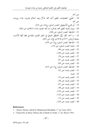 ‫عنترة‬ ‫الجاهلي‬ ‫عر‬ ّ
‫الش‬ ‫في‬ ‫ير‬ ّ
‫الط‬ ‫توظيف‬
‫نموذجا‬ ‫شداد‬ ‫بن‬
-
97
-
‫اﻟ‬
‫ﻌﺪد‬
19
‫ﺳﺒﺘﻤﺒﺮ‬ ،
2019
‫ص‬
87
.
18
-
‫بي‬ّ‫الض‬
:
،‫المفضليات‬
‫ح‬‫ت‬
‫قيق‬
‫أحمد‬
‫محمد‬
‫شاكر‬
‫وعبد‬
‫السلام‬
،‫هارون‬
‫ط‬
1
،
،‫بيروت‬
‫ص‬
87
.
19
-
‫أبو‬
‫الفرج‬
‫الأصفهاني‬
:
‫السابق‬ ‫المصدر‬
،
‫ج‬
22
،
‫ص‬
223
.
20
-
‫ديوان‬
،‫عنترة‬
‫ح‬‫ت‬
‫قيق‬
‫محمد‬
،‫خداش‬
‫دار‬
‫الغد‬
،‫جديد‬‫ل‬‫ا‬
‫ط‬
1
،
2014
،‫م‬
‫ص‬
105
.
21
-
‫جاحظ‬‫ل‬‫ا‬
:
‫المصدر‬
،‫السابق‬
‫ص‬
448
.
22
-
‫د‬
.
‫أحمد‬
‫مال‬‫ك‬
‫زكي‬
:
‫التشكيل‬
‫خرافي‬‫ل‬‫ا‬
‫في‬
‫الشعر‬
،‫القديم‬
‫مقالة‬
‫في‬
‫جلة‬‫م‬
‫كلية‬
،‫الآداب‬
‫جامعة‬
‫ياض‬‫الر‬
1977
‫م‬
-
1978
،‫م‬
‫مج‬
5
،
‫ص‬
201
.
23
-
‫جاحظ‬‫ل‬‫ا‬
:
‫المص‬
‫در‬
،‫السابق‬
‫ج‬
2
،
‫ص‬
339
.
24
-
‫عنترة‬
:
‫المصدر‬
،‫السابق‬
‫ص‬
135
.
25
-
‫المصدر‬
،‫نفسه‬
‫ص‬
90
.
26
-
‫المصدر‬
،‫نفسه‬
‫ص‬
128
.
27
-
‫المصدر‬
،‫نفسه‬
‫ص‬
70
.
28
-
‫المصدر‬
،‫نفسه‬
‫ص‬
97
.
29
-
‫المصدر‬
،‫نفسه‬
‫ص‬
89
.
30
-
‫جاحظ‬‫ل‬‫ا‬
:
‫المصدر‬
،‫السابق‬
‫ج‬
3
،
‫ص‬
413
.
31
-
‫المصدر‬
،‫نفسه‬
‫ص‬
23
.
32
-
.‫نفسه‬
33
-
‫المصدر‬
،‫نفسه‬
‫ص‬
75
.
34
-
‫المصدر‬
،‫نفسه‬
‫ص‬
38
.
35
-
‫المصدر‬
،‫نفسه‬
‫ص‬
97
.
36
-
‫المصدر‬
،‫نفسه‬
‫ص‬
38
.
37
-
‫المصدر‬
،‫نفسه‬
‫ص‬
125
.
38
-
‫المصدر‬
،‫نفسه‬
‫ص‬
135
.
39
-
‫المصدر‬
،‫نفسه‬
‫ص‬
73
.
40
-
‫المصدر‬
،‫نفسه‬
‫ص‬
129
.
References:
1 - ‘Antara: Dīwān, edited by Muḥammad Khaddāsh, 1
st
ed. Cairo 2014.
2 - ‘Ubayd ibn al-Abraṣ: Dīwān, Dār al-Kitāb al-‘Arabī, 1
st
ed., Beirut 1994.
 