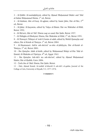 ‫دامبلي‬ ‫مامادو‬
-
98
-
‫اﻟﺘﺮاث‬ ‫ﺣﻮﻟﻴﺎت‬ ‫ﻣﺠﻠﺔ‬
3 - Al-Ḍabbī: Al-mufaḍḍaliyyāt, edited by Aḥmad Muḥammad Shākir and ‘Abd
al-Salām Muḥammad Hārūn, 1
st
ed., Beirut.
4 - Al-Isfahānī, Abū al-Faraj: Al-aghānī, edited by Samīr Jābir, Dār al-Fikr, 2
nd
ed., Beirut.
5 - Al-Jāḥiẓ: Al-ḥayawān, edited by Yaḥya al-Shāmī, Dār wa Maktabat al-Hilāl,
Beirut 1992.
6 - Al-Ma‘arrī, Abū al-‘Alā’: Dīwān saqṭ az-zand, Dār Ṣādir, Beirut 1957.
7 - Al-Nābigha al-Dhubyānī: Dīwān, Dār Maktabat al-Hilāl, 1
st
ed., Beirut 1991.
8 - Al-Nuwayrī: Nihāyat al-’arab fī funūn al-adab, edited by Mufīd Qumayḥa and
others, Dār al-Kutub al-‘Ilmiyya, 1
st
ed., Beirut 2004
9 - Al-Shantamarī: Ash‘ār ash-shu‘arā’ as-sitta al-jāhiliyyīn, Dār al-Kutub al-
‘Ilmiyya, 1
st
ed., Beirut 2001.
10 - Ibn Qutayba: Adab al-kātib, edited by Muḥammad Muḥyī al-Dīn ‘Abd al-
Ḥamīd, Al-Maktaba al-Tijāriyya, 4
th
ed., Egypt 1963.
11 - Ibn Qutayba: Ash-shi‘r wa ash-shu‘arā’, edited by Aḥmad Muḥammad
Shakir, Dār al-Ḥadīth, Cairo 2006.
12 - Ṭarfa ibn al-‘Abd: Dīwān, Dār Ṣādir, Beirut.
13 - Zakī, Aḥmad Kamāl: At-tashkīl al-khurāfī fī ash-shi‘r al-qadīm, Journal of the
College of Arts, University of Riyadh, V.5, 1977-1978.
o
 