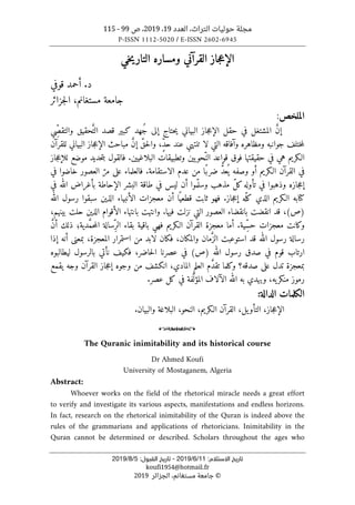 ‫التراث‬ ‫حوليات‬ ‫مجلة‬
،
‫العدد‬
19
،
2019
‫ص‬ ،
99
-
115
P-ISSN 1112-5020 / E-ISSN 2602-6945
:‫اﻻﺳﺘﻼم‬ ‫ﺗﺎرﻳﺦ‬
11
/
6
/
2019
-
:‫اﻟﻘﺒﻮل‬ ‫ﺗﺎرﻳﺦ‬
5
/
8
/
2019
koufi1954@hotmail.fr
©
‫الجزائر‬ ،‫مستغانم‬ ‫جامعة‬
2019
‫جاز‬‫ع‬‫الإ‬
‫القرآني‬
‫خي‬‫ي‬‫التار‬ ‫ومساره‬
.‫د‬
‫قوفي‬ ‫أحمد‬
‫جزائر‬‫ل‬‫ا‬ ،‫مستغانم‬ ‫جامعة‬
‫الم‬
‫لخص‬
:
‫ِي‬ّ‫ص‬‫والتق‬ ‫حقيق‬َّ‫الت‬ ‫قصد‬ ‫كبير‬ ‫ُهد‬‫ج‬ ‫إلى‬ ‫حتاج‬‫ي‬ ‫البياني‬ ‫جاز‬‫ع‬‫الإ‬ ‫حقل‬ ‫في‬ ‫المشتغل‬ َ
ّ‫ن‬‫إ‬
‫للقرآن‬ ‫البياني‬ ‫جاز‬‫ع‬‫الإ‬ ‫مباحث‬ َ
ّ‫ن‬‫إ‬ ّ‫حق‬‫ل‬‫وا‬ ،ٍّ‫د‬‫ح‬ ‫عند‬ ‫تنتهي‬ ‫لا‬ ‫التي‬ ‫وآفاقه‬ ‫ومظاهره‬ ‫جوانبه‬ ‫ختلف‬‫م‬‫ل‬
‫الـكري‬
‫هي‬ ‫م‬
‫البلاغيين‬ ‫وتطبيقات‬ ‫يين‬‫ّحو‬‫الن‬ ‫قواعد‬ ‫فوق‬ ‫حقيقتها‬ ‫في‬
.
‫ف‬
‫جاز‬‫ع‬‫للإ‬ ‫موضع‬ ‫حديد‬‫ت‬‫ب‬ ‫القول‬
‫في‬
‫القرآن‬
.‫الاستقامة‬ ‫عدم‬ ‫من‬ ‫ًا‬‫ضرب‬ ُ
ّ‫د‬‫ع‬
ُ ‫ي‬ ‫وصفه‬ ‫أو‬ ‫الـكريم‬
‫في‬ ‫خاضوا‬ ‫العصور‬ ّ‫مر‬ ‫على‬ ‫فالعلماء‬
‫ليس‬ ‫أن‬ ‫موا‬ّ ‫وسل‬ ‫مذهب‬ ّ‫ل‬‫ك‬‫تأوله‬ ‫في‬ ‫وذهبوا‬ ‫جازه‬‫ع‬‫إ‬
‫في‬ ‫الله‬ ‫بأغراض‬ ‫الإحاطة‬ ‫البشر‬ ‫طاقة‬ ‫في‬
‫جاز‬‫ع‬‫إ‬ ‫ّه‬‫كل‬ ‫الذي‬ ‫الـكريم‬ ‫كتابه‬
.
‫الله‬ ‫رسول‬ ‫سبقوا‬ ‫الذين‬ ‫الأنبياء‬ ‫معجزات‬ ‫أن‬ ‫ا‬ً ‫قطعي‬ ‫ثابت‬ ‫فهو‬
)
‫ص‬
(
‫بانقضاء‬ ‫انقضت‬ ‫قد‬ ،
،‫بينهم‬ ‫حلت‬ ‫الذين‬ ‫الأقوام‬ ‫بانتهاء‬ ‫وانتهت‬ .‫فيها‬ ‫نزلت‬ ‫التي‬ ‫العصور‬
‫معجزات‬ ‫وكانت‬
‫ذل‬ ‫دية؛‬ َّ‫م‬‫ح‬‫م‬‫ال‬ ‫ِسالة‬ّ‫الر‬ ‫بقاء‬ ‫باقية‬ ‫فهي‬ ‫الـكريم‬ ‫القرآن‬ ‫معجزة‬ ‫أما‬ .‫ِية‬ّ‫س‬‫ح‬
َّ‫ن‬‫أ‬ ‫ك‬
‫رسول‬ ‫رسالة‬
‫الله‬
‫لابد‬ ‫فكان‬ ،‫والمكان‬ ‫مان‬َ
ّ‫الز‬ ‫استوعبت‬ ‫قد‬
‫إذ‬ ‫أنه‬ ‫بمعنى‬ ،‫المعجزة‬ ‫استمرار‬ ‫من‬
‫ا‬
‫ا‬
‫الله‬ ‫رسول‬ ‫صدق‬ ‫في‬ ‫قوم‬ ‫رتاب‬
)
‫ص‬
(
‫ليطالبوه‬ ‫بالرسول‬ ‫نأتي‬ ‫فكيف‬ ،‫حاضر‬‫ل‬‫ا‬ ‫عصرنا‬ ‫في‬
‫بمعجزة‬
‫صدقه؟‬ ‫على‬ ‫تدل‬
‫يقمع‬ ‫وجه‬ ‫القرآن‬ ‫جاز‬‫ع‬‫إ‬ ‫وجوه‬ ‫من‬ ‫انكشف‬ ،‫المادي‬ ‫العلم‬ ‫م‬ َ
ّ‫د‬‫تق‬ ‫وكلما‬
‫ر‬
،‫يه‬‫منكر‬ ‫موز‬
‫عصر‬ ‫كل‬ ‫في‬ ‫فة‬َ
ّ ‫المؤل‬ ‫الآلاف‬ ‫الله‬ ‫به‬ ‫ويهدي‬
.
:‫الدالة‬ ‫الكلمات‬
،‫جاز‬‫ع‬‫الإ‬
‫يل‬‫التأو‬
‫البلاغة‬ ،‫النحو‬ ،‫الـكريم‬ ‫القرآن‬ ،
‫والبيان‬
.
o
The Quranic inimitability and its historical course
Dr Ahmed Koufi
University of Mostaganem, Algeria
Abstract:
Whoever works on the field of the rhetorical miracle needs a great effort
to verify and investigate its various aspects, manifestations and endless horizons.
In fact, research on the rhetorical inimitability of the Quran is indeed above the
rules of the grammarians and applications of rhetoricians. Inimitability in the
Quran cannot be determined or described. Scholars throughout the ages who
 