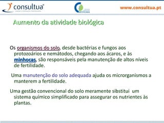 Aumento da atividade biológica
Os organismos do solo, desde bactérias e fungos aos
protozoários e nemátodos, chegando aos ácaros, e às
minhocas, são responsáveis pela manutenção de altos níveis
de fertilidade.
Uma manutenção do solo adequada ajuda os microrganismos a
manterem a fertilidade.
Uma gestão convencional do solo meramente sibstitui um
sistema químico simplificado para assegurar os nutrientes às
plantas.
 