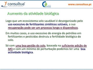 Aumento da atividade biológica
Logo que um ecossistema solo saudável é desorganizado pelo
uso excessivo de fertilizantes sintéticos solúveis, a sua
recuperação pode ser um processo longo e dispendioso.
Em muitos casos, o uso excessivo de energia do petróleo em
fertilizantes e pesticidas destruiu a fertilidade biológica do
solo.
Só com uma boa gestão do solo, baseada na suficiente adição de
MO e com um mínimo de perturbação podemos ter uma boa
actividade biológica.
 