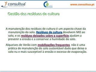 Gestão dos resíduos de cultura
A manutenção dos resíduos de cultura é um aspecto chave da
manutenção do solo. Resíduos de cultura devolvem MO ao
solo, e os resíduos deixados sobre a superfície ajudam a
prevenir a erosão e a conservar a humidade do solo.
Alqueives de Verão com mobilizações frequentes não é uma
prática de manutenção do solo sustentável dado que deixa o
solo nu e mais susceptível à erosão e excesso de evaporação.
 