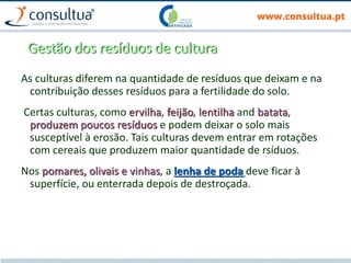 Gestão dos resíduos de cultura
As culturas diferem na quantidade de resíduos que deixam e na
contribuição desses resíduos para a fertilidade do solo.
Certas culturas, como ervilha, feijão, lentilha and batata,
produzem poucos resíduos e podem deixar o solo mais
susceptível à erosão. Tais culturas devem entrar em rotações
com cereais que produzem maior quantidade de rsíduos.
Nos pomares, olivais e vinhas, a lenha de poda deve ficar à
superfície, ou enterrada depois de destroçada.
 