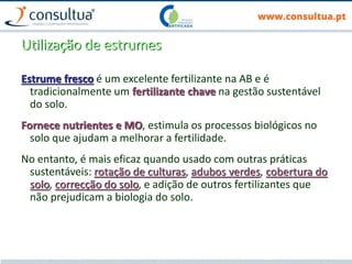 Utilização de estrumes
Estrume fresco é um excelente fertilizante na AB e é
tradicionalmente um fertilizante chave na gestão sustentável
do solo.
Fornece nutrientes e MO, estimula os processos biológicos no
solo que ajudam a melhorar a fertilidade.
No entanto, é mais eficaz quando usado com outras práticas
sustentáveis: rotação de culturas, adubos verdes, cobertura do
solo, correcção do solo, e adição de outros fertilizantes que
não prejudicam a biologia do solo.
 