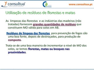 Utilização de resíduos de florestas e matas
As limpezas das florestas e as indústrias das madeiras (não
tratadas) fornecem grandes quantidades de resíduos que
constituem MO válida para solos em AB.
Resíduos de limpeza das florestas para prevenção de fogos são
uma boa fonte, depois de destroçados, para produção de
composto.
Trata-se de uma boa maneira de incrementar o nível de MO dos
solos, se temos florestas, matas ou bosques nas
proximidades.
 