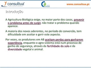 Introdução
A Agricultura Biológica exige, na maior parte dos casos, prevenir
o problema antes de surgir, não tratar o problema quando
aparece.
A maioria dos novos aderentes, no período de conversão, tem
dificuldade em aceitar e gerir este aspecto.
Por vezes, os produtores em AB aceitam perdas para ganharem
experiência, enquanto o agro-sistema está num processo de
ganho de segurança, através da fertilidade do solo e da
diversidade vegetal e animal.
 