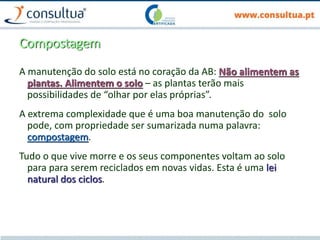Compostagem
A manutenção do solo está no coração da AB: Não alimentem as
plantas. Alimentem o solo – as plantas terão mais
possibilidades de “olhar por elas próprias”.
A extrema complexidade que é uma boa manutenção do solo
pode, com propriedade ser sumarizada numa palavra:
compostagem.
Tudo o que vive morre e os seus componentes voltam ao solo
para para serem reciclados em novas vidas. Esta é uma lei
natural dos ciclos.
 