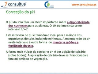 Correcção do pH
O pH do solo tem um efeito importante sobre a disponibilidade
dos nutrientes para as plantas. O pH óptimo situa-se no
intervalo 6,5-7.
Este intervalo de pH é também o ideal para a maioria dos
organismos do solo, incluindo minhocas. A manutenção do pH
neste intervalo é outra forma de manter a saúde e a
fertilidade do solo.
A forma mais vulgar de corrigir o pH é por adição de calcário
(solos ácidos). A aplicação de calcário deve ser fraccionada e
fora do período de vegetação.
 