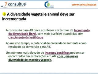  A diversidade vegetal e animal deve ser
incrementada
A conversão para AB deve acontecer em termos de incremento
da diversidade floral, com mais espécies associadas com
crescimento da fertilidade.
Ao mesmo tempo, o potencial de diversidade aumenta como
resultado da conversão para AB.
Um número mais elevado de insectos benéficos podem ser
encontrados em explorações em AB, com uma maior
diversidade de espécies vegetais.
 