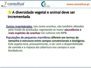  A diversidade vegetal e animal deve ser
incrementada
Outros invertebrados, tais como aranhas, são também afetados
pelo modo de produção, registando-se maior abundância e
mais espécies de aranhas nas culturas em MPB.
Populações de pequenos mamíferos diferem em termos de
tamanho e estrutura entre campos convencionais e biológicos.
Este aspeto terá, provavelmente, a ver com a disponibilidade
de comida e a riqueza da cobertura nos campos e suas
bordaduras.
 