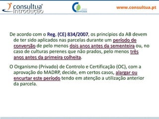 Introdução
De acordo com o Reg. (CE) 834/2007, os princípios da AB devem
de ter sido aplicados nas parcelas durante um período de
conversão de pelo menos dois anos antes da sementeira ou, no
caso de culturas perenes que não prados, pelo menos três
anos antes da primeira colheita.
O Organismo (Privado) de Controlo e Certificação (OC), com a
aprovação do MADRP, decide, em certos casos, alargar ou
encurtar este período tendo em atenção a utilização anterior
da parcela.
 