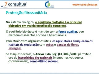 Protecção fitossanitária
No sistema biológico, o equilíbrio biológico é o principal
objectivo em vez da erradicação completa.
O equilíbrio biológico é mantido com a fauna auxiliar, que
mantém os insectos nocivos a baixos níveis.
Para atraír estes organismos úteis, os agricultores enriquecem os
habitats da exploração com sebes e bandas de flores
selvagens.
Se ataques severos, o Anexo II do Reg. (CE) 889/2008 permite o
uso de insecticidas bio-racionais (menos nocivos que os
convencionais), como último recurso.
 
