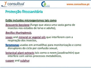 Protecção fitossanitária
Estão incluidos microrganismos tais como
Beauveria bassiana (fungo que ataca uma vasta gama de
insectos nos estados de larva e adulto),
Bacillus thuringiensis,
soaps and mineral or vegetal oils que interferem com a
respiração dos insectos,
feromonas usadas em armadilhas para monitorização e como
disruptores do ciclo por confusão sexual,
botanical plant extracts tais como o neem (azadirachtin) que
interfere com vários processos metabólicos,
cupper and sulphur.
 
