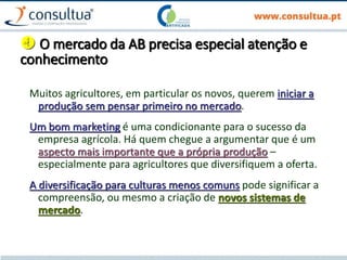  O mercado da AB precisa especial atenção e
conhecimento
Muitos agricultores, em particular os novos, querem iniciar a
produção sem pensar primeiro no mercado.
Um bom marketing é uma condicionante para o sucesso da
empresa agrícola. Há quem chegue a argumentar que é um
aspecto mais importante que a própria produção –
especialmente para agricultores que diversifiquem a oferta.
A diversificação para culturas menos comuns pode significar a
compreensão, ou mesmo a criação de novos sistemas de
mercado.
 