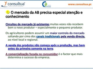  O mercado da AB precisa especial atenção e
conhecimento
Circuitos de mercado já existentes muitas vezes não recebem
bem o novo produtor – especialmente o pequeno produtor.
Os agricultores podem assumir um maior controlo do mercado
saltando por cima dos canais tradicionais pela venda directa,
ao nível local e regional.
A venda dos produtos não começa após a produção, mas bem
antes da primeira semente na terra.
A comercialização focada no consumidor é o factor que mais
determina o sucesso da empresa.
 