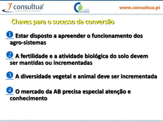 Chaves para o sucesso da conversão
 Estar disposto a apreender o funcionamento dos
agro-sistemas
 A fertilidade e a atividade biológica do solo devem
ser mantidas ou incrementadas
 A diversidade vegetal e animal deve ser incrementada
 O mercado da AB precisa especial atenção e
conhecimento
 
