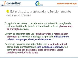  Estar disposto a apreender o funcionamento
dos agro-sistemas
Os agricultores devem considerar com ponderação rotações de
culturas, fertilidade do solo e trabalho do solo no planeamento
da transição para AB.
Devem-se preparar para usar adubos verdes e rotações bem
planeadas para mudar a ecologia da parcela, dificultando o
habitat para pragas, doenças e infestantes.
Devem-se preparar para saber lidar com a sanidade animal
controlando primariamente com medidas preventivas, tais
como rotação das pastagens, dieta equilibrada, vazios
sanitários e redução do stress.
 