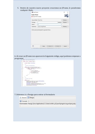 5. Dentro de nuestro nuevo proyecto crearemos un JFrame, le pondremos
cualquier título.
6. Al crear un JFrame nos aparecerá el siguiente código, aquí podemos empezar a
programar
7. Debemos ir a Design para entrar al formulario
 