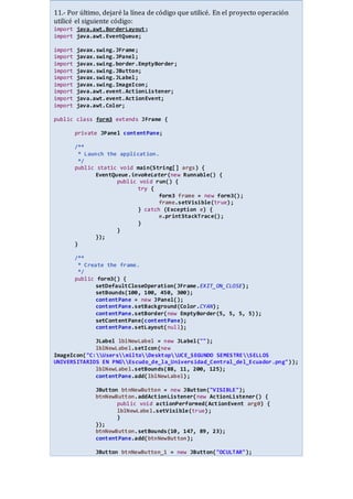 11.- Por último, dejaré la línea de código que utilicé. En el proyecto operación
utilicé el siguiente código:
import java.awt.BorderLayout;
import java.awt.EventQueue;
import javax.swing.JFrame;
import javax.swing.JPanel;
import javax.swing.border.EmptyBorder;
import javax.swing.JButton;
import javax.swing.JLabel;
import javax.swing.ImageIcon;
import java.awt.event.ActionListener;
import java.awt.event.ActionEvent;
import java.awt.Color;
public class form3 extends JFrame {
private JPanel contentPane;
/**
* Launch the application.
*/
public static void main(String[] args) {
EventQueue.invokeLater(new Runnable() {
public void run() {
try {
form3 frame = new form3();
frame.setVisible(true);
} catch (Exception e) {
e.printStackTrace();
}
}
});
}
/**
* Create the frame.
*/
public form3() {
setDefaultCloseOperation(JFrame.EXIT_ON_CLOSE);
setBounds(100, 100, 450, 300);
contentPane = new JPanel();
contentPane.setBackground(Color.CYAN);
contentPane.setBorder(new EmptyBorder(5, 5, 5, 5));
setContentPane(contentPane);
contentPane.setLayout(null);
JLabel lblNewLabel = new JLabel("");
lblNewLabel.setIcon(new
ImageIcon("C:UsersmiltoDesktopUCE_SEGUNDO SEMESTRESELLOS
UNIVERSITARIOS EN PNGEscudo_de_la_Universidad_Central_del_Ecuador.png"));
lblNewLabel.setBounds(88, 11, 200, 125);
contentPane.add(lblNewLabel);
JButton btnNewButton = new JButton("VISIBLE");
btnNewButton.addActionListener(new ActionListener() {
public void actionPerformed(ActionEvent arg0) {
lblNewLabel.setVisible(true);
}
});
btnNewButton.setBounds(10, 147, 89, 23);
contentPane.add(btnNewButton);
JButton btnNewButton_1 = new JButton("OCULTAR");
 