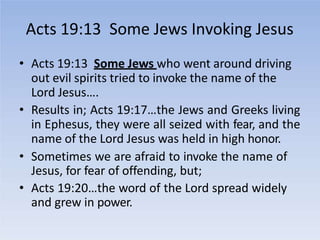 Acts 19:13 Some Jews Invoking Jesus
• Acts 19:13 Some Jews who went around driving
out evil spirits tried to invoke the name of the
Lord Jesus….
• Results in; Acts 19:17…the Jews and Greeks living
in Ephesus, they were all seized with fear, and the
name of the Lord Jesus was held in high honor.
• Sometimes we are afraid to invoke the name of
Jesus, for fear of offending, but;
• Acts 19:20…the word of the Lord spread widely
and grew in power.
 