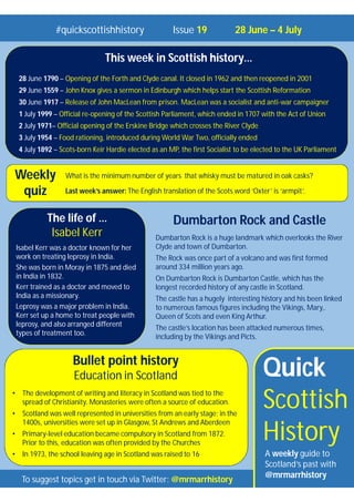 Quick
Scottish
History
A weekly guide to
Scotland’s past with
@mrmarrhistory
#quickscottishhistory Issue 19 28 June – 4 July
To suggest topics get in touch via Twitter: @mrmarrhistory
What is the minimum number of years that whisky must be matured in oak casks?
Last week’s answer: The English translation of the Scots word ‘Oxter’ is ‘armpit’.
Weekly
quiz
Bullet point history
Education in Scotland
• The development of writing and literacy in Scotland was tied to the
spread of Christianity. Monasteries were often a source of education.
• Scotland was well represented in universities from an early stage; in the
1400s, universities were set up in Glasgow, St Andrews and Aberdeen
• Primary-level education became compulsory in Scotland from 1872.
Prior to this, education was often provided by the Churches
• In 1973, the school leaving age in Scotland was raised to 16
This week in Scottish history…
28 June 1790 – Opening of the Forth and Clyde canal. It closed in 1962 and then reopened in 2001
29 June 1559 – John Knox gives a sermon in Edinburgh which helps start the Scottish Reformation
30 June 1917 – Release of John MacLean from prison. MacLean was a socialist and anti-war campaigner
1 July 1999 – Official re-opening of the Scottish Parliament, which ended in 1707 with the Act of Union
2 July 1971– Official opening of the Erskine Bridge which crosses the River Clyde
3 July 1954 – Food rationing, introduced during World War Two, officially ended
4 July 1892 – Scots-born Keir Hardie elected as an MP, the first Socialist to be elected to the UK Parliament
Dumbarton Rock and Castle
Dumbarton Rock is a huge landmark which overlooks the River
Clyde and town of Dumbarton.
The Rock was once part of a volcano and was first formed
around 334 million years ago.
On Dumbarton Rock is Dumbarton Castle, which has the
longest recorded history of any castle in Scotland.
The castle has a hugely interesting history and his been linked
to numerous famous figures including the Vikings, Mary,.
Queen of Scots and even King Arthur.
The castle’s location has been attacked numerous times,
including by the Vikings and Picts.
The life of …
Isabel Kerr
Isabel Kerr was a doctor known for her
work on treating leprosy in India.
She was born in Moray in 1875 and died
in India in 1832.
Kerr trained as a doctor and moved to
India as a missionary.
Leprosy was a major problem in India.
Kerr set up a home to treat people with
leprosy, and also arranged different
types of treatment too.
 