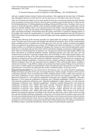 VIVA-Tech International Journal for Research and Innovation Volume 1, Issue 4 (2021)
ISSN(Online): 2581-7280
VIVA Institute of Technology
9th
National Conference on Role of Engineers in Nation Building – 2021 (NCRENB-2021)
G-25
www.viva-technology.org/New/IJRI
and resin is applied without mixing of catalyst and accelerator. After applying the top most layer of Fibreglass
mat with pigment and resin it is then leaven to cure for some time as it will require some time to be cured.
After 45 to 60 minute the module or piece comes up little bit from die cavity thus leaving the die which becomes
easier for operator to remove piece from die. Once the piece or module is removed from the die it is then sent into
the finishing department. In finishing department grinding, drilling and buffing is done. Grinding is done so as to
remove or shorten the dimension, drilling is done so that for assembly purpose it is mate to another piece with the
help of nut and bolt. Buffing is done so as to get shiny finish on the surfaces. Once the finishing is done onto the
module or piece it is then sent into quality control department. The quality control Department test dimension,
safety requirement and defects. If the product passes the quality control then it is packed for shipping purpose. If
the products don’t match the required quality it is rejected. The operation department look into the reason for
defect if the product need some operation to match the quality then certain operations are performed otherwise it
is discarded.
Although after following all the necessary procedure for getting defect free products, certain unwanted defect
occurs. The defect may be due to poor resin bonding with catalyst and accelerator. Since in Fibre reinforced glass
plastic moulding all the raw material such as Fibre glass mat, resin, gel coat, catalyst, accelerator and pigment
which are required for the production are constant. The Fibreglass mat cannot be changed as it is the base of the
product and there is no substitute for replacing the Fibreglass mat. Gelcoat are used to provide high quality surface
finish also it is used along with resin hence there will be no benefit for changing or removing or replacing gelcoats.
Resin which are used for production are polyester resin. The polyester resin provides high strength, stiffness and
along with gelcoat its mechanical properties increases. Replacing polyester resin with vinyl ester resin will
increases the cost and hence it cannot be accepted. Since resin is the binder in Fibre reinforced glass plastic, resin
can be considered as the key of the Fibre reinforced glass plastic moulding process. The factors on which resin
depends are curing time, gel time, peak exothermic temperature and pot life. The main factors are curing time, gel
time and peak exothermic temperature. Curing time, gel time, and peak exothermic temperature are different for
different compound. Hence the only parameters that can changed in Fibre reinforced glass plastic moulding is
catalyst and accelerator. Using different catalyst and accelerator may help in proper binding of resin and hence it
may result in a smaller number of unwanted defects which will ultimately lead to decrease the cost. Hence certain
experiment have to be perform for getting the idea of effect of different catalyst, accelerator on resin.
Proposed Experimentation The resin selected will be the Polyester resin, two catalyst Dimethyl terephthalate,
Methyl ethyl ketone peroxide will be used. Accelerator Potassium, Sodium, Copper, Vanadium will be used for
conducting experiment. Since in manufacturing of FRP moulding mixture of resin, catalyst and accelerator are
used, hence combination of resin, catalyst and accelerator will result into two specimen i.e Specimen A and
Specimen B. Specimen A.1 will contain the combination of Polyester resin+ Dimethyl terephthalate+ Potassium.
Specimen A.2 will contain the combination of Polyester resin+ Dimethyl terephthalate+ Sodium. Specimen A.3
will contain the combination of Polyester resin+ Dimethyl terephthalate+ Copper. Specimen A.4 will contain the
combination of Polyester resin+ Dimethyl terephthalate+ Vanadium. Similarly Specimen B.1 will contain the
combination of Polyester resin+ Methyl ethyl ketone peroxide +Potassium. Specimen B.2 will contain the
combination of Polyester resin+ Methyl ethyl ketone peroxide + Sodium. Specimen B.3 will contain the
combination of Polyester resin+ Methyl ethyl ketone peroxide +Copper. Specimen B.4 will contain the
combination of Polyester resin+ Methyl ethyl ketone peroxide +Vanadium. After mixing of all the mixture
properly and naming the specimen accordingly to the mixture the observation will be noted in terms of curing
time, gel time and peak exothermic temperature. Curing time can be known when the module or piece leaves the
die cavity and automatically get little bit up that means it has been cured. Gel time can be known when the mixture
of accelerator, catalyst and resin which will be in liquid state gets converted into solid states. Peak exothermic
temperature can be noted during curing period with the help of infrared thermometer.The table given belowshows
the different catalyst, accelerator and specimen which are require for performing the experiment.
 