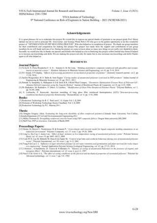 VIVA-Tech International Journal for Research and Innovation Volume 1, Issue 4 (2021)
ISSN(Online): 2581-7280
VIVA Institute of Technology
9th
National Conference on Role of Engineers in Nation Building – 2021 (NCRENB-2021)
G-28
www.viva-technology.org/New/IJRI
Acknowledgements
It’s a great pleasure for us to undertake this project.We would like to express our special thanks of gratitude to our project guide Prof. Mansi
lakhani ma’am as well as principal Mr. Arun kumar and Synergy Water Park LTD who gave us the golden opportunity to do this wonderful
project of “OPTIMIZATION OF FRP MOULDING PROCESS”. Who also helped us in completion of project. We thank our group members
for their contribution and cooperation for making this project.This project was made from the support and contribution of our group
members.So we will thank each one of us. During the project,we came to know about so many new things we are really very thankful to them.
Secondly we would also like to thanks our parents and friends who helped us a lot in finalizing this project within limited time frame.It helped
us to increase our knowledge and skills. We are making this project not only for marks but to also increaase our knowldege and skills.Thanks
again to all who helped us.
REFERENCES
Journal Papers:
[1] Tu ́lio R. N. Porto,Wanderley F. A. Jr. , Antonio G. B. De Lima, “Molding of polymeric composite reinforced with glassfibre and ceramic
inserts in material science” , Hindawi Advances in Materials Science and Engineering, vol.18, pp. 5-14, 2018.
[2] SA Amadi, CP Ukpaka, “Effects of processing parametrers on mechanical properties of polymer” chemistry research journal, vol.2, pp
17-34, 2016.
[3] Sachin Waigaonkar, B J C Babu & Amit Rajput “Curing studies of unsaturated polyester resin used in FRP products” Indian Journal of
Engineering & Materials Sciences vol. 18, pp. 28-51, 2011.
[4] Patnaik A, Satapathy A, Mahapatra S S & Dash R R, J Reinf Plast Compos, “Parametric Optimization Erosion Wear of Polyester-GF-
Alumina Hybrid Composites using the Taguchi Method” Journal of Reinforced Plastic & Composite, vol.10, pp. 4-32, 2008.
[5] Ph. Radenkov, M. Radenkov, V. Dikov, S. Lambov, “Modification of Glass Fibre Reinforced Polymer Plastic” Polymer Bulletin, vol. 5,
pp. 91-99, 2006
[6] E. Lafranche, P. Krawczak, Injection moulding of long glass fibre reinforced thermoplastics (LFT):“Structure/processing
conditions/mechanical properties Relationship” ResearchGate vol. 6, pp. 3-10, 2006.
Books:
[7] Production Technology by R. C. Patel and C. G. Gupta Vol. I, II,2005
[8] Elements of Workshop Technology Hazra Chaudhary Vol. I, II,2009
[9] Production Technology by P.C. Sharma,2011.
Thesis:
[10] Douglas Gregory Allen, Evaluating the long-term durability of fibre reinforced polymers,Colorado State University Fort Collins,
Colorado,Depatment of Civil and Environmmental Engineering,2011
[11] Miller,Thomsan H, Strengthing reinforced concrete beam using FRP composite fabrics, Oregon State university,MS,2000
[12] Ibell Tim, FRP in structures, University of Barth,2009
Proceedings Papers:
[13] Henne M, Breyer C, Niedermeier M & Ermanni P, “A new kinetic and viscosity model for liquid composite molding simulations in an
industrial environment” Polymer Composite, vol. 25, issue 3, pp. 19-26, 2004.
[14] Ling Li, Xia Cao, L James Lee, “Effect of dual- initiator on low temperature curing of unsaturated polyester resins” Polymer Science
direct, vol. 45, issue 19, pp. 6601- 6612, 2004
[15] Cook W D, Lau M, Mehrabi M, Dean K & Zipper M, “Control of gel time and exotherm behaviour during cure of unsaturated polyester
resins”, Polymer International, vol. 50, issue 1, pp. 5-12, 2001
[16] Yang H & Lee L J, “Influence of super absorbent polymer on soil water retention,seed germination and plant survivasl for rocky slopes
eco-engineering” Journal Application Polymer Science Ecological Engineering, vol. 62, pp. 27-32, 2014
[17] J.Simitzis , A.Stamboulis ,D. Tsoros & N.Martakis N. “Kinetics of curing of unsaturated Polyesters in the presence of organic and
inorganic fillers”, Polymer international, vol. 43, issue 4, p.p 2-3, 1997
[18] Nasr E S & Azim A A, “The effect of curing conditions on the physical and mechanical properties of styrenated polyester” Polymer for
Advanced technology, vol. 3, issue 7, pp. 3-9, 1992
 