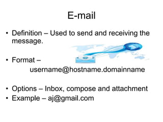 E-mail
• Definition – Used to send and receiving the
message.
• Format –
username@hostname.domainname
• Options – Inbox, compose and attachment
• Example – aj@gmail.com
 