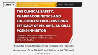 Alfonso Freites Esteves
Seguridad, farmacocinética y eficacia de MK-0616,
un inhibidor de la PCSK9 oral
Fuente: Johns, Douglas G
(Seguridad clínica, farmacocinética y eficacia en la reducción
de colesterol LDL de MK-0616, un inhibidor de la PCSK9 oral)
 