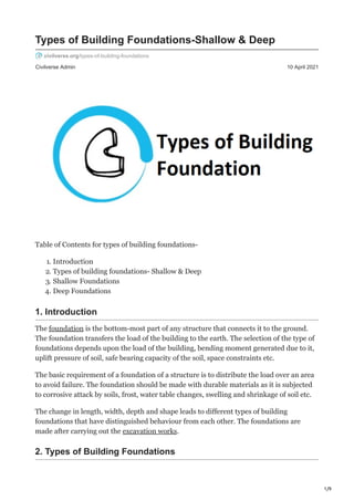 1/9
Civilverse Admin 10 April 2021
Types of Building Foundations-Shallow & Deep
civilverse.org/types-of-building-foundations
Table of Contents for types of building foundations-
1. Introduction
2. Types of building foundations- Shallow & Deep
3. Shallow Foundations
4. Deep Foundations
1. Introduction
The foundation is the bottom-most part of any structure that connects it to the ground.
The foundation transfers the load of the building to the earth. The selection of the type of
foundations depends upon the load of the building, bending moment generated due to it,
uplift pressure of soil, safe bearing capacity of the soil, space constraints etc.
The basic requirement of a foundation of a structure is to distribute the load over an area
to avoid failure. The foundation should be made with durable materials as it is subjected
to corrosive attack by soils, frost, water table changes, swelling and shrinkage of soil etc.
The change in length, width, depth and shape leads to different types of building
foundations that have distinguished behaviour from each other. The foundations are
made after carrying out the excavation works.
2. Types of Building Foundations
 