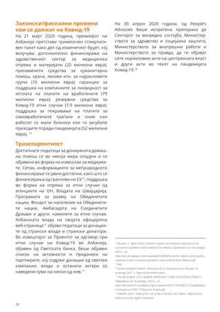 Транспарентност
Достапните податоци за донираната домаш-
на помош се во некоја мера оскудни и се
објавени во форма на извештаи за медиуми-
те. Сепак, информациите за меѓународното
финансирање се јавно достапни, како што се
финансирања од грантови на ЕУ15
, поддршка
во форма на опрема за итни случаи од
агенциите на ОН, Владата на Швајцарија,
Програмата за развој на Обединетите
нации, Фондот за население на Обединети-
те нации, Амбасадата на Соединетите
Држави и други, наменети за итни случаи.
Албанската влада на својата официјална
веб-страница16
објави податоци за донации-
те од странски влади и странски донатори.
Во извештајот за Проектот за одговор при
итни случаи на Ковид-19 во Албанија,
објавен од Светската банка, беше објавен
список на активности и придонеси на
партнерите, кој содржи донации од светски
компании, влади и останати актери со
наведени суми на некои од нив.17
14
McLaren, C. (April 2020). Economic impacts of and policy responses to the
coronavirus pandemic: early evidence from Albania. Превземено на 16 ноември
2021г., од:
https://set.odi.org/wp-content/uploads/2020/04/Economic-impacts-of-and-policy-
responses-to-the-coronavirus-pandemic-early-evidence-from-Albania.pdf
15
ibid.
16
Qeveria Shqiptare Keshilli i Ministrave (n.d.). Kryeministria.al. Preuzeto 16
studenog, 2021. s: https://kryeministria.al/en/.
17
The World Bank. (n.d.). ALBANIA EMERGENCY COVID-19 RESPONSE PROJECT.
Превземено на 16 ноември 2021г., од:
https://documents1.worldbank.org/curated/en/941251597066127352/pdf/Albani
a-Emergency-COVID-19-Response-Project.pdf .
18
ENNHRI. (2021). State of the rule of law in Europe 2021 Report. Reports from
National Human Rights Institutions
Законски/фискални промени
кои се должат на Ковид-19
На 21 март 2020 година, премиерот на
Албанија претстави тримесечен стимулати-
вен пакет како дел од изменетиот буџет, кој
вклучува: дополнително финансирање на
здравствениот сектор за медицинска
опрема и материјали (20 милиони евра);
пренаменети средства за хуманитарна
помош, храна, лекови итн. за најранливите
групи (16 милиони евра); гаранции за
поддршка на компаниите за ликвидност за
исплата на платите на вработените (79
милиони евра); резервни средства за
Ковид-19 итни случаи (7,9 милиони евра);
поддршка за покривање на платите за
самовработените граѓани и оние кои
работат со мали бизниси кои ги загубиле
приходите поради пандемијата (52 милиони
евра). 14
На 30 април 2020 година, од People’s
Advocate беше испратена препорака до
Секторот за вонредна состојба, Министер-
ството за здравство и социјална заштита,
Министерството за внатрешни работи и
Министерството за правда, да ги објават
сите нормативни акти на централната власт
и други акти во текот на пандемијата
Ковид-19.18
26
 