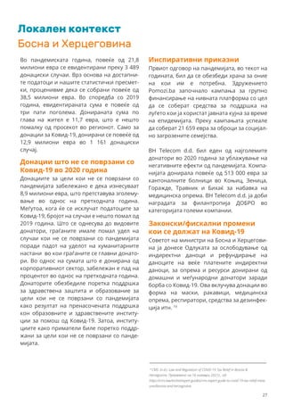 Локален контекст
Босна и Херцеговина
Во пандемиската година, повеќе од 21,8
милиони евра се евидентирани преку 3 489
донациски случаи. Врз основа на достапни-
те податоци и нашите статистички пресмет-
ки, проценивме дека се собрани повеќе од
38,5 милиони евра. Во споредба со 2019
година, евидентираната сума е повеќе од
три пати поголема. Донираната сума по
глава на жител е 11,7 евра, што е нешто
помалку од просекот во регионот. Само за
донации за Ковид-19, донирани се повеќе од
12,9 милиони евра во 1 161 донациски
случај.
Инспиративни приказни
Првиот одговор на пандемијата, во текот на
годината, бил да се обезбеди храна за оние
на кои им е потребна. Здружението
Pomozi.ba започнало кампања за групно
финансирање на нивната платформа со цел
да се соберат средства за поддршка на
луѓето кои ја користат јавната кујна за време
на епидемијата. Преку кампањата успеале
да соберат 21 659 евра за оброци за социјал-
но загрозените семејства.
BH Telecom d.d. бил еден од најголемите
донатори во 2020 година за ублажување на
негативните ефекти од пандемијата. Компа-
нијата донирала повеќе од 513 000 евра за
кантоналните болници во Коњиц, Зеница,
Горажде, Травник и Бихаќ за набавка на
медицинска опрема. BH Telecom d.d. ја доби
наградата за филантропија ДОБРО во
категоријата големи компании.
Законски/фискални промени
кои се должат на Ковид-19
Советот на министри на Босна и Херцегови-
на ја донесе Одлуката за ослободување од
индиректни даноци и рефундирање на
даноците на веќе платените индиректни
даноци, за опрема и ресурси донирани од
домашни и меѓународни донатори заради
борба со Ковид-19. Ова вклучува донации во
форма на маски, ракавици, медицинска
опрема, респиратори, средства за дезинфек-
ција итн. 19
Донации што не се поврзани со
Ковид-19 во 2020 година
Донациите за цели кои не се поврзани со
пандемијата забележано е дека изнесуваат
8,9 милиони евра, што претставува зголему-
вање во однос на претходната година.
Меѓутоа, кога ќе се исклучат податоците за
Ковид-19, бројот на случаи е нешто помал од
2019 година. Што се однесува до видовите
донатори, граѓаните имале помал удел на
случаи кои не се поврзани со пандемијата
поради падот на уделот на хуманитарните
настани во кои граѓаните се главни донато-
ри. Во однос на сумата што е донирана од
корпоративниот сектор, забележан е пад на
процентот во однос на претходната година.
Донаторите обезбедиле поретка поддршка
за здравствена заштита и образование за
цели кои не се поврзани со пандемијата
како резултат на пренасочената поддршка
кон образовните и здравствените институ-
ции за помош од Ковид-19. Затоа, институ-
циите како приматели биле поретко поддр-
жани за цели кои не се поврзани со панде-
мијата.
19
CMS. (n.d.). Law and Regulation of COVID-19 Tax Relief in Bosnia &
Herzegovina. Превземено на 16 ноември 2021г., од:
https://cms.law/en/int/expert-guides/cms-expert-guide-to-covid-19-tax-relief-meas
ures/bosnia-and-herzegovina.
27
 