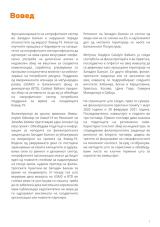 Вовед
Функционирањето на непрофитниот сектор
во Западен Балкан е нарушено поради
опасностите од вирусот Ковид-19. Некои од
клучните прашања и бариерите на капаци-
тетот на непрофитните сектори ефикасно да
одговорат на оваа криза вклучуваат неефи-
касна употреба на дигитални алатки и
недоволен збир на вештини за соодветна
комуникација, соработка, управување со
програми и ограничена можност за мобили-
зирање на потребните ресурси. Поддржан
од Американската агенција за меѓународен
развој (USAID) и Балканскиот фонд за
демократија (BTD), Catalyst Balkans предло-
жи збир на активности за да му ја обезбеди
на непрофитниот сектор потребната
поддршка за време на пандемијата
Ковид-19.
Филантропија во кризни времиња: Извеш-
тајот Одговор на Ковид-19 во Регионот на
Западен Балкан претставува еден сегмент од
овој проект. Обезбедува податоци и инфор-
мации за напорите на филантропската
заедница во Западен Балкан за ублажување
на влијанијата на кризата од Ковид-19.
Водени од уверувањето дека со постојано
зајакнување на своите капацитети и здружу-
вање сили со јавниот и деловниот сектор,
непрофитните организации можат да бидат
еден од главните столбови за надминување
на секоја криза, нудиме преглед на филан-
тропските практики во Западен Балкан за
време на пандемијата. И покрај тоа што
веруваме дека визијата на USAID и BTD во
голема мера се усогласува со нашата, треба
да се забележи дека мислењата изразени во
оваа публикација задолжително не мора да
ги одразуваат мислењата на соодветните
организации или нивните партнери.
Регионот на Западен Балкан се состои од
земји кои не се членки на ЕУ, а најголемиот
дел од неговата територија се наоѓа на
Балканскиот Полуостров.
Меѓутоа, бидејќи Catalyst Balkans ја следи
состојбата на филантропијата и во Хрватска,
посоодветно е опфатот на овој извештај да
се дефинира како проширена територија на
Западен Балкан. Со други зборови, филан-
тропските заедници кои се застапени во
овој извештај ги подрразбираат следните
ентитети: Албанија, Босна и Херцеговина,
Хрватска, Косово, Црна Гора, Северна
Македонија и Србија.
На страниците што следат, прво ги сумира-
ме филантропските практики помеѓу 1 март
2020 година и 28 февруари 2021 година.
Последователно, извештајот е поделен во
три поглавја. Првото поглавје дава анализа
на податоците на регионално ниво.
Користејќи го истиот збир на индикатори, ги
споредуваме филантропските заедници во
регионот во второто поглавје, додека во
третото се фокусираме на специфичностите
на локалниот контекст. За крај, ги објаснува-
ме методите што ги користиме и обезбеду-
ваме листа на клучни термини што се
користат во извештајот.
1
 