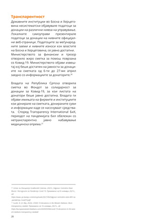 Транспарентност
Државните институции во Босна и Херцего-
вина несистематски објавувале податоци за
донации на различни нивоа на управување.
Локалните самоуправи презентирале
податоци за донации на нивните официјал-
ни веб-страници. Податоците за меѓународ-
ните заеми и нивните износи кон властите
на Босна и Херцеговина, се јавно достапни.
Министерството за финансии и трезор
отворило жиро сметка за помош поврзана
со Ковид-19. Министерството објави извеш-
тај кој беше достапен на јавноста за донаци-
ите на сметката од 6-ти до 27-ми април
заедно со информациите за донаторите.20
Владата на Република Српска отворила
сметка во Фондот за солидарност за
донации за Ковид-19, за кои листата на
донатори беше јавно достапна. Владата ги
објави имињата на фирмите и институциите
кои донирале на сметката, донираните суми
и информации каде се насочуваат средства-
та. Според Transparency International БиХ,
периодот на пандемијата бил обележан со
нетранспарентно јавно набавување
медицинска опрема.21
20
Centar za Zastupanje Građanskih Interesa. (2021). Odgovor Centralne Vlasti
Bosne i Hercegovine na Pandemiju Covid 19. Превземено на16 ноември 2021г.,
од:
https://www.cpi.ba/wp-content/uploads/2021/06/Odgovor-centralne-vlasti-BiH-na
-pandemiju-Covid19.pdf
21
Cuckić, N. (4. Maj, 2020). COVID-19 donations in the Western Balkans: More
transparency needed. Превземено на 16 ноември 2021г., од:
https://europeanwesternbalkans.com/2020/05/04/covid-19-donations-in-the-west
ern-balkans-transparency-needed/.
28
 