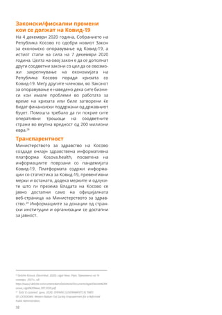 Законски/фискални промени
кои се должат на Ковид-19
На 4 декември 2020 година, Собранието на
Република Косово го одобри новиот Закон
за економско опоравување од Ковид-19, а
истиот стапи на сила на 7 декември 2020
година. Целта на овој закон е да се дополнат
други соодветни закони со цел да се овозмо-
жи закрепнување на економијата на
Република Косово поради кризата со
Ковид-19. Меѓу другите членови, во Законот
за опоравување е наведено дека сите бизни-
си кои имале проблеми во работата за
време на кризата или биле затворени ќе
бидат финансиски поддржани од државниот
буџет. Помошта требало да ги покрие сите
оперативни трошоци на соодветните
страни во вкупна вредност од 200 милиони
евра.28
Транспарентност
Министерството за здравство на Косово
создаде онлајн здравствена информативна
платформа Kosova.health, посветена на
информациите поврзани со пандемијата
Ковид-19. Платформата содржи информа-
ции со статистика за Ковид-19, превентивни
мерки и останато, додека мерките и одлуки-
те што ги презема Владата на Косово се
јавно достапни само на официјалната
веб-страница на Министерството за здрав-
ство.29
Информациите за донации од стран-
ски институции и организации се достапни
за јавност.
28
Deloitte Kosova. (Decembar, 2020). Legal News. Pejes. Превземено на 16
ноември 2021г., од:
https://www2.deloitte.com/content/dam/Deloitte/al/Documents/legal/Deloitte%20K
osova_Legal%20News_DEC2020.pdf
29
Šošić & Lazarević. (јуни, 2020). OPENING GOVERNMENTS IN TIMES
OF LOCKDOWN. Western Balkan Civil Society Empowerment for a Reformed
Public Administration.
32
 