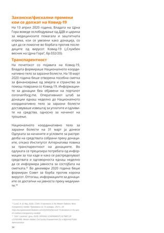 Законски/фискални промени
кои се должат на Ковид-19
На 13 април 2020 година, Владата на Црна
Гора воведе ослободување од ДДВ и царина
за медицинските помагала и заштитната
опрема, кои се увезени како донација, со
цел да се помогне во борбата против после-
диците од вирусот Ковид-19 („Службен
весник на Црна Гора“, бр.032/20).
Транспарентност
На почетокот со појавата на Ковид-19,
Владата формираше Националното коорди-
нативно тело за заразни болести. На 18 март
2020 година беше отворена посебна сметка
за финансирање од земјата и странство за
помош поврзана со Ковид-19. Информации-
те за донации беа објавени на порталот
coronainfocg.me. Оперативниот штаб за
донации еднаш неделно до Националното
координативно тело за заразни болести
доставуваше извештај за уплатите и одливи-
те на средства, односно за начинот на
трошење.
Националното координативно тело за
заразни болести на 31 март ја донесе
Одлуката за начините и условите за распре-
делба на средствата собрани преку донаци-
ите, откако Институтот Алтернатива повика
за транспарентност на донациите. Во
одлуката се прецизира потребата од инфор-
мации за тоа каде и како се распределуваат
средствата и одговорноста еднаш неделно
да се информира јавноста за состојбата на
сметката.32
Во декември 2020 година беше
формиран Совет за борба против корона
вирусот. Оттогаш, информациите за донаци-
ите се достапни на јавноста преку медиуми-
те.33
32
Cuckić, N. (4. Maj, 2020). COVID-19 donations in the Western Balkans: More
transparency needed. Превземено на 16 ноември 2021г., од:
https://europeanwesternbalkans.com/2020/05/04/covid-19-donations-in-the-west
ern-balkans-transparency-needed/.
33
Šošić i Lazarević. (јуни, 2020). OPENING GOVERNMENTS IN TIMES OF
LOCKDOWN. Western Balkan Civil Society Empowerment for a Reformed Public
Administration
34
 