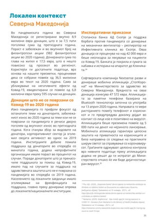 Северна Македонија
Во пандемиската година во Северна
Македонија се регистрирани вкупно 8,9
милиони евра донации, што е за 7,5 пати
поголема сума од претходната година.
Пораст е забележан и во вкупниот број на
филантропски акции (982 филантропски
акции во 2020 година). Донираната сума по
глава на жител е 17,5 евра, што е нешто
повисоко од просекот во регионот.
Користејќи ги достапните податоци, врз
основа на нашите пресметки, проценивме
дека се собрани повеќе од 36,5 милиони
евра во текот на 2020 година. Само за
ублажување на негативните ефекти од
Ковид-19, евидентирани се повеќе од 6,8
милиони евра преку 595 случаи на донации.
34
Plus Info. (2020). „Stopanska banka“ donira aparat za mehanicka ventilacija na
Klinikata za infektivni bolesti на Клиниката за инфективни болести
[медиумска објава]. Превземено на 16 ноември 2021г., од:
https://plusinfo.mk/stopanska-banka-donira-aparat-za-mehanichka-ventilaci-a-n
a-klinikata-za-infektivni-bolesti/
35
Nextsense. (2020). StopKorona! - New mobile app for tracing exposure to
COVID-19 - Donation from Nextsense to the Ministry of Health [medijska objava].
Превземено на 16 ноември 2021г., од:
https://nextsense.com/ns-newsarticle-stopkorona-new-mobile-app-for-tracing-exp
osure-to-covid-19.nspx
Инспиративни приказни
Стопанска банка АД Скопје ја поддржа
борбата против пандемијата со донирање
на механички вентилатор – респиратор на
Инфективната клиника во Скопје. Оваа
донација се проценува на над 42 000 евра и
беше неопходна за лекување на пациенти
со Ковид-19. Банката ја покрила и сумата за
набавка и испорака на апаратот до Клиника-
та.34
Софтверската компанија Nextsense разви и
донираше мобилна апликација „СтопКоро-
на!“ на Министерството за здравство во
Северна Македонија. Вредноста на оваа
донација изнесува 47 572 евра. Апликација-
та за паметни телефони базирана на
Bluetooth технологија започна со употреба
на 13 април 2020 година. Направата го мери
растојанието помеѓу телефонот и корисни-
кот и го предупредува доколку дојдат во
контакт со лице кое е позитивно на вирусот.
Апликацијата беше преземена повеќе од 5
000 пати на денот на нејзиното лансирање.
Мобилната апликација гарантира целосна
заштита на приватноста на корисниците и
била направена со следење на практиките
ширум светот за справување со коронавиру-
сот. Граѓаните одржуваат целосна контрола
врз нивните податоци преку апликацијата
додека не решат да ги испратат до Мини-
стерството откако ќе им биде дијагностици-
ран вирусот.35
Донации што не се поврзани со
Ковид-19 во 2020 година
Иако пандемијата го префрли фокусот од
останатите теми на донаторите, забележа-
ниот износ во 2020 година за теми кои не се
поврзани со пандемијата е речиси двојно
поголем од вкупниот износ во претходната
година. Кога станува збор за видовите на
донатори, корпоративниот сектор ја зголе-
мил својата активност во однос на 2019
година. Институциите добиле помала
поддршка од донаторите во споредба со
минатата година, додека непрофитните
организации имале пораст во процентот на
случаи. Поради донаторите што ја пренасо-
чиле поддршката за помош од Ковид-19,
имало пад на случаите за поддршка на
здравствената заштита што не е поврзана со
пандемијата во споредба со 2019 година.
Населението од локалните заедници имало
зголемување на фрекфенцијата на
поддршка, главно преку донирање опрема
до локалните/националните институции.
35
Локален контекст
 